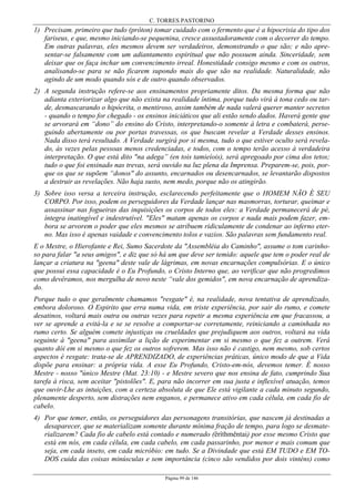 C. TORRES PASTORINO
Página 99 de 146
1) Precisam. primeiro que tudo (prôton) tomar cuidado com o fermento que é a hipocrisia do tipo dos
fariseus, e que, mesmo iniciando-se pequenina, cresce assustadoramente com o decorrer do tempo.
Em outras palavras, eles mesmos devem ser verdadeiros, demonstrando o que são; e não apre-
sentar-se falsamente com um adiantamento espiritual que não possuem ainda. Sinceridade, sem
deixar que os faça inchar um convencimento irreal. Honestidade consigo mesmo e com os outros,
analisando-se para se não ficarem supondo mais do que são na realidade. Naturalidade, não
agindo de um modo quando sós e de outro quando observados.
2) A segunda instrução refere-se aos ensinamentos propriamente ditos. Da mesma forma que não
adianta exteriorizar algo que não exista na realidade íntima, porque tudo virá à tona cedo ou tar-
de, desmascarando o hipócrita, o mentiroso, assim também de nada valerá querer manter secretos
- quando o tempo for chegado - os ensinos iniciáticos que ali estão sendo dados. Haverá gente que
se arvorará em “dono” do ensino do Cristo, interpretando-o somente à letra e combaterá, perse-
guindo abertamente ou por portas travessas, os que buscam revelar a Verdade desses ensinos.
Nada disso terá resultado. A Verdade surgirá por si mesma, tudo o que estiver oculto será revela-
do, às vezes pelas pessoas menos credenciadas, e todos, com o tempo terão acesso à verdadeira
interpretação. O que está dito "na adega” (en tois tamieíois), será apregoado por cima dos tetos;
tudo o que foi ensinado nas trevas, será ouvido na luz plena da Imprensa. Preparem-se, pois, por-
que os que se supõem “donos" do assunto, encarnados ou desencarnados, se levantarão dispostos
a destruir as revelações. Não haja susto, nem medo, porque não os atingirão.
3) Sobre isso versa a terceira instrução, esclarecendo perfeitamente que o HOMEM NÃO É SEU
CORPO. Por isso, podem os perseguidores da Verdade lançar nas masmorras, torturar, queimar e
assassinar nas fogueiras das inquisições os corpos de todos eles: a Verdade permanecerá de pé,
íntegra inatingível e indestrutível. "Eles" matam apenas os corpos e nada mais podem fazer, em-
bora se arvorem o poder que eles mesmos se atribuem ridiculamente de condenar ao inferno eter-
no. Mas isso é apenas vaidade e convencimento tolos e vazios. São palavras sem fundamento real.
E o Mestre, o Hierofante e Rei, Sumo Sacerdote da "Assembléia do Caminho", assume o tom carinho-
so para falar "a seus amigos", e diz que só há um que deve ser temido: aquele que tem o poder real de
lançar a criatura na "geena" deste vale de lágrimas, em novas encarnações compulsórias. E o único
que possui essa capacidade é o Eu Profundo, o Cristo Interno que, ao verificar que não progredimos
como devêramos, nos mergulha de novo neste “vale dos gemidos", em nova encarnação de aprendiza-
do.
Porque tudo o que geralmente chamamos "resgate" é, na realidade, nova tentativa de aprendizado,
embora doloroso. O Espirito que erra numa vida, em triste experiência, por sair do rumo, e comete
desatinos, voltará mais outra ou outras vezes para repetir a mesma experiência em que fracassou, a
ver se aprende a evitá-la e se se resolve a comportar-se corretamente, reiniciando a caminhada no
rumo certo. Se alguém comete injustiças ou crueldades que prejudiquem aos outros, voltará na vida
seguinte à "geena" para assimilar a lição de experimentar em si mesmo o que fez a outrem. Verá
quanto dói em si mesmo o que fez os outros sofrerem. Mas isso não é castigo, nem mesmo, sob certos
aspectos é resgate: trata-se de APRENDIZADO, de experiências práticas, único modo de que a Vida
dispõe para ensinar: a própria vida. A esse Eu Profundo, Cristo-em-nós, devemos temer. É nosso
Mestre - nosso "único Mestre (Mat. 23:10) - e Mestre severo que nos ensina de fato, cumprindo Sua
tarefa à risca, sem aceitar "pistolões". E, para não incorrer em sua justa e inflexível atuação, temos
que ouvir-Lhe as intuições, com a certeza absoluta de que Ele está vigilante a cada minuto segundo,
plenamente desperto, sem distrações nem enganos, e permanece ativo em cada célula, em cada fio de
cabelo.
4) Por que temer, então, os perseguidores das personagens transitórias, que nascem já destinadas a
desaparecer, que se materializam somente durante mínima fração de tempo, para logo se desmate-
rializarem? Cada fio de cabelo está contado e numerado (êríthmêntai) por esse mesmo Cristo que
está em nós, em cada célula, em cada cabelo, em cada passarinho, por menor e mais comum que
seja, em cada inseto, em cada micróbio: em tudo. Se a Divindade que está EM TUDO e EM TO-
DOS cuida das coisas minúsculas e sem importância (cinco são vendidos por dois vinténs) como
 