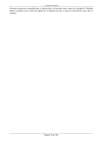 C. TORRES PASTORINO
Página 10 de 146
Portanto ensina-nos a parábola que o espírito não se extraviou, mas o meio de consegui-lo. Nenhum
objeto se perdeu, mas o meio de adquiri-lo. O Espírito lá está: o meio de encontrá-lo é que não se
conhece.
 