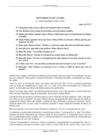 C. TORRES PASTORINO
Página 100 de 146
RESSURREIÇÃO DE LÁZARO
I I - RESSURGIMENTO DA VIDA
João, 11:17-27
17. Chegando, então, Jesus, achou-o já há quatro dias no túmulo.
18. Ora, Betânia estava longe de Jerusalém cerca de quinze estádios.
19. Muitos dos judeus tinham vindo a Marta e Maria para que as consolassem em relação
ao irmão.
20. Então Marta, quando ouviu que Jesus vinha, foi-lhe ao encontro. Maria, porém, per-
maneceu em casa.
21. Disse, pois, Marta a Jesus: "Senhor, se estivesses aqui, não teria morrido meu irmão;
22. mas agora sei, que tudo o que pedires a Deus, Deus te dará".
23. Disse-lhe Jesus: "Teu irmão reerguer-se-á".
24. Disse-lhe Marta: "Sei que se reerguerá na ressurreição, no último dia".
25. Disse-lhe Jesus: “Eu sou o ressurgimento da vida. Quem crê em mim, mesmo se mor-
reu, viverá.
26. E todo o que vive e crê em mim, certamente não morrerá para o eon. Crês isto"?
27. Disse-lhe: "Sim, Senhor, eu creio que tu és o Cristo, o Filho de Deus, que veio ao
mundo".
Quando Jesus atingiu os arredores de Betânia, já havia quatro dias que Lázaro fora sepultado. Isso por-
que, em virtude do clima quente e úmido da Palestina, e sobretudo da Judéia, a putrefação do cadáver
era rápida.
Estava-se, pois, no período do "luto", que durava sete dias (cfr. Ecli. 22:13) e portanto justificadas
eram as visitas de condolências (2.º Sam. 10:2 e 2.º Esdr. 10:2). Daí a permanência de "muitos dos
judeus" de Jerusalém, que distava de Betânia apenas três quilômetros.
Marta "ouviu que Jesus vinha", por alguém que lho fora dizer, e foi a Seu encontro, a fim de poder-Lhe
falar com mais liberdade, longe de testemunhas. Nem mesmo chamou Maria.
A primeira frase do encontro é carinhosa queixa, com o acréscimo de total confiança: "tudo o que pedi-
res a Deus te será concedido". Ao que o Mestre retruca, assegurando-lhe desde logo que seu irmão se
reerguerá do túmulo. Marta não entende o sentido da frase, atribuindo a promessa à esperada "ressur-
reição do último dia", ou seja, a que se realizaria, segundo a crença vulgar dos israelitas da época, no
final do ciclo.
Mas Jesus garante, com uma de Suas afirmativas categóricas: "Eu sou o ressurgimento da vida"!
As traduções correntes dão literalmente a transferência da frase: "a ressurreição E a vida". No entanto,
sentimos de modo indiscutível que estamos diante de uma hendíades. E o principal motivo que nos
leva a compreender assim é a lógica, isto é, o sentido das palavras e da idéia (além da confirmação que
encontraremos no vers. 42). Vejamos.
O termo "ressurgimento" (anástasis) exprime exatamente o reerguimento ou ressurgimento, isto é, a
volta de alguma coisa que se levanta, e que "outra vê "(anã) "fica de pé" (stásis). Ora, o que "nova-
 