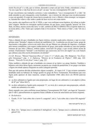 SABEDORIA DO EVANGELHO
Página 101 de 146
mente fica de pé" é a vida, que se retirara, deixando o corpo cair por terra. Então, entendemos a frase:
"eu sou o que faz a vida ficar de novo em pé", ou seja: "eu sou o ressurgimento DA vida".
O que encontramos nas traduções correntes é uma redundância: "sou o ressurgimento E a vida". Só
pode entender-se, por conseguinte, como hendiades : sou o retorno da vida (que esse era precisamente
o caso em questão). O corpo de Lázaro havia cessado de viver; o Mestre o faria ressurgir, ou reerguer-
se, fazendo-lhe voltar a vida: tenho o poder de fazer reviver um corpo morto.
Isso, porém, não significava ser Ele A VIDA, o que vem confirmar nossa hipótese, de refusar as tradu-
ções vulgares. Mesmo na concepção católico-romana, de que Jesus, como segunda "pessoa" da Trin-
dade, era Deus, mesmo assim não seria "a vida", atributo do DEUS ABSOLUTO (o Espírito Santo) ou,
na teoria deles, o Pai. Tanto que o próprio João (1:4) escreveu: "Nele estava a Vida", e não "ele era a
vida".
HENDÍADES
Falsa a objeção de que a hendíades era figura retórica, somente usada pelos clássicos, e que os evan-
gelistas eram "iletrados"; alguns os dizem até analfabetos! (1) . Lembremo-nos de que Lucas, grego de
nascimento e não-judeu, escrevia em estilo ático; de que Mateus era cobrador de impostos, e portanto
pelo menos contabilista, com seguro conhecimento do grego, para poder entender-se com seus patrões
romanos de que João e Marcos, embora judeus, escreviam em grego, o que revela cultura acima da
normal. Chamaríamos "iletrado" a um brasileiro que escrevesse um livro em inglês? ou a um francês
que editasse uma obra escrita diretamente em alemão?
(1) Cfr. Brassac, "Manuel Vigouraux-Bras ac", tomo 3.º, 3.ª edição, pág. 106; Mangenot, "Les Évan-
giles Synoptique", pág. 1; A. Dufourcq, "Histoire de la Fondation de l'Église", 1909, pág. 240;
Strauss, “Nouvelle Vie de Jésus", tomo 1, pág. 252.
Falsa, também a objeção de que a hendíades era comum só ao latim e ao grego literário. Também o
hebraico está cheio dessa figura, mormente na poesia em virtude do paralelismo. E no grego e no latim
a figura em estudo aparece frequente no estilo coloquial epistolar.
Para que não pairem dúvidas alinharemos alguns exemplos . Já vimos (vol. 1) que existem constantes
hendíades tanto no hebraico do Antigo quanto no grego do Novo Testamentos. Recordemos que essa
figura pode aparecer de duas maneiras, sempre exprimindo UMA idéia (hen) em DUAS palavras
(dya):
a) ou dois substantivos ligados por uma preposição, em lugar de um substantivo e um adjetivo (obras
de fé" por "obras fiéis");
b) ou dois substantivos ligados pela conjunção "e", ao invés de o serem por uma preposição, subordi-
nando um substantivo ao outro.
Deste segundo caso, para confirmar nossa hipótese ("ressurgimento DA Vida", em lugar de "ressurrei-
ção E vida"), apresentaremos as seguintes frases colhidas ao acaso de uma leitura nos textos originais:
A - Do hebraico:
1. Êxodo, 15:16- "caiu sobre eles o terror E a angústia", isto é, "caiu sobre eles o terror DA angústia"
(1) .
‫זפחך‬ ‫אימה‬ ‫עליהם‬ ‫חפל‬ (1)
2. Deut. 4:6 - "porque essa é a sabedoria E inteligência", isto é, "porque essa é a sabedoria da inteli-
gência" (2).
‫וכינתבס‬ ‫תכמתכם‬ ‫הוא‬ ‫פי‬ (2)
 