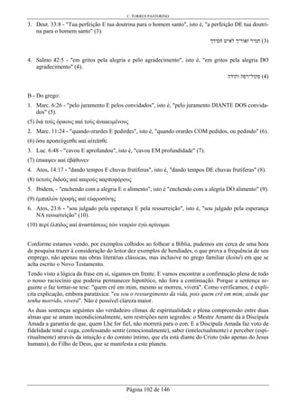 C. TORRES PASTORINO
Página 102 de 146
3. Deut. 33:8 - "Tua perfeição E tua doutrina para o homem santo", isto é, "a perfeição DE tua doutri-
na para o homem santo" (3).
‫חסידך‬ ‫לאיש‬ ‫זאוריך‬ ‫תמיר‬ (3)
4. Salmo 42:5 - "em gritos pela alegria e pelo agradecimento", isto é, "em gritos pela alegria DO
agradecimento" (4).
‫ותודה‬ ‫פקול־רפה‬ (4)
B - Do grego:
1. Marc. 6:26 - "pelo juramento E pelos convidados", isto é, "pelo juramento DIANTE DOS convida-
dos" (5).
(5) διά τούς όρиους иαί τούς άναиειµένους
2. Marc. 11:24 - "quando orardes E pedirdes", isto é, "quando orardes COM pedidos, ou pedindo" (6).
(6) όσα προσεύχεσθε иαί αίτεϊσθε
3. Luc. 6:48 - "cavou E aprofundou", isto é, "cavou EM profundidade" (7).
(7) έσиαψεν иαί έβάθυνεν
4. Atos, 14:17 - "dando tempos E chuvas frutíferas", isto é, "dando tempos DE chuvas frutíferas" (8).
(8) ύετούς διδούς иαί иαιρούς иαρποφόρους
5. Ibidem, - "enchendo com a alegria E o alimento", isto é "enchendo com a alegria DO alimento" (9).
(9) έµπιπλών τροφής иαί εύφροσύνης
6. Atos, 23:6 - "sou julgado pela esperança E pela ressurreição", isto é, "sou julgado pela esperança
NA ressurreição" (10).
(10) περί έλπίδος иαί άναστάσεως τών νεиρών έγώ иρίνοµαι
Conforme estamos vendo, por exemplos colhidos ao folhear a Bíblia, pudemos em cerca de uma hora
de pesquisa trazer à consideração do leitor dez exemplos de hendíades, o que prova a frequência de seu
emprego, não apenas nas obras literárias clássicas, mas inclusive no grego familiar (koinê) em que se
acha escrito o Novo Testamento.
Tendo visto a lógica da frase em si, sigamos em frente. E vamos encontrar a confirmação plena de todo
o nosso raciocínio que poderia permanecer hipotético, não fora a continuação. Porque a sentença se-
guinte o faz tornar-se tese: "quem crê em mim, mesmo se morreu, viverá". Como verificamos, é explí-
cita explicação, embora paratáxica: "eu sou o ressurgimento da vida, pois quem crê em mim, ainda que
tenha morrido, viverá". Não é possível clareza maior.
As duas sentenças seguintes são verdadeiro clímax de espiritualidade e plena compreensão entre duas
almas que se amam incondicionalmente, sem restrições nem segredos: o Mestre Amante dá à Discípula
Amada a garantia de que, quem Lhe for fiel, não morrerá para o eon. E a Discípula Amada faz voto de
fidelidade total e cega, confessando sentir (emocionalmente), saber (intelectualmente) e perceber (espi-
ritualmente) através da intuição e do contato íntimo, que ela está diante do Cristo (não apenas do Jesus
humano), do Filho de Deus, que se manifesta a este planeta.
 