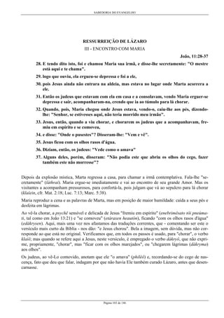 SABEDORIA DO EVANGELHO
Página 103 de 146
RESSURREIÇÃO DE LÁZARO
III - ENCONTRO COM MARIA
João, 11:28-37
28. E tendo dito isto, foi e chamou Maria sua irmã, e disse-lhe secretamente: "O mestre
está aqui e te chama".
29. logo que ouviu, ela ergueu-se depressa e foi a ele,
30. pois Jesus ainda não entrara na aldeia, mas estava no lugar onde Marta acorrera a
ele.
31. Então os judeus que estavam com ela em casa e a consolavam, vendo Maria erguer-se
depressa e sair, acompanharam-na, crendo que ia ao túmulo para lá chorar.
32. Quando, pois, Maria chegou onde Jesus estava, vendo-o, caiu-lhe aos pés, dizendo-
lhe: "Senhor, se estivesses aqui, não teria morrido meu irmão".
33. Jesus, então, quando a viu chorar, e chorarem os judeus que a acompanhavam, fre-
miu em espírito e se comoveu,
34. e disse: "Onde o pusestes"? Disseram-lhe: "Vem e vê".
35. Jesus ficou com os olhos rasos d'água.
36. Diziam, então, os judeus: "Vede como o amava"
37. Alguns deles, porém, disseram: "Não podia este que abriu os olhos do cego, fazer
também este não morresse"?
Depois da explosão mística, Marta regressa a casa, para chamar a irmã contemplativa. Fala-lhe "se-
cretamente" (láthrai). Maria ergue-se imediatamente e vai ao encontro de seu grande Amor. Mas os
visitantes a acompanham pressurosos, para confortá-la, pois julgam que vá ao sepulcro para lá chorar
(klaíein, cfr. Mat. 2:18; Luc. 7:13; Marc. 5:38).
Maria reproduz a cena e as palavras de Marta, mas em posição de maior humildade: caída a seus pés e
desfeita em lágrimas.
Ao vê-la chorar, a psychê sensível e delicada de Jesus "fremiu em espírito" (enebrimêsato tôi pneúma-
ti, tal como em João 13:21) e "se comoveu" (etáraxen heautón), ficando "com os olhos rasos d'água"
(edákrysen). Aqui, mais uma vez nos afastamos das traduções correntes, que - comentando ser este o
versículo mais curto da Bíblia - nos dão: "e Jesus chorou". Bela a imagem, sem dúvida, mas não cor-
responde ao que está no original. Verificamos que, em todos os passos é usado, para "chorar", o verbo
klaíô; mas quando se refere aqui a Jesus, neste versículo, é empregado o verbo dákryô, que não expri-
me, propriamente, "chorar", mas "ficar com os olhos marejados", ou "chegarem lágrimas (dákryma)
aos olhos".
Os judeus, ao vê-Lo comovido, anotam que ele "o amava" (philéô) e, recordando-se do cego de nas-
cença, fato que deu que falar, indagam por que não havia Ele também curado Lázaro, antes que desen-
carnasse.
 