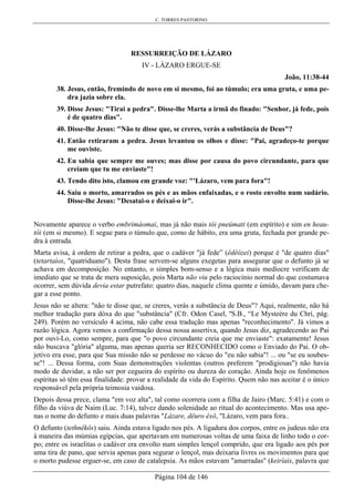 C. TORRES PASTORINO
Página 104 de 146
RESSURREIÇÃO DE LÁZARO
IV - LÁZARO ERGUE-SE
João, 11:38-44
38. Jesus, então, fremindo de novo em si mesmo, foi ao túmulo; era uma gruta, e uma pe-
dra jazia sobre ela.
39. Disse Jesus: "Tirai a pedra". Disse-lhe Marta a irmã do finado: "Senhor, já fede, pois
é de quatro dias".
40. Disse-lhe Jesus: "Não te disse que, se creres, verás a substância de Deus"?
41. Então retiraram a pedra. Jesus levantou os olhos e disse: "Pai, agradeço-te porque
me ouviste.
42. Eu sabia que sempre me ouves; mas disse por causa do povo circundante, para que
creiam que tu me enviaste"!
43. Tendo dito isto, clamou em grande voz: "'Lázaro, vem para fora"!
44. Saiu o morto, amarrados os pés e as mãos enfaixadas, e o rosto envolto num sudário.
Disse-lhe Jesus: "Desatai-o e deixai-o ir".
Novamente aparece o verbo embrimáomai, mas já não mais tói pneúmati (em espírito) e sim en heau-
tôi (em si mesmo). E segue para o túmulo que, como de hábito, era uma gruta, fechada por grande pe-
dra à entrada.
Marta avisa, à ordem de retirar a pedra, que o cadáver "já fede” (êdêózei) porque é "de quatro dias"
(tetartaíos, "quatriduano"). Desta frase servem-se alguns exegetas para assegurar que o defunto já se
achava em decomposição. No entanto, o simples bom-senso e a lógica mais medíocre verificam de
imediato que se trata de mera suposição, pois Marta não viu pelo raciocínio normal do que costumava
ocorrer, sem dúvida devia estar putrefato: quatro dias, naquele clima quente e úmido, davam para che-
gar a esse ponto.
Jesus não se altera: "não te disse que, se creres, verás a substância de Deus"? Aqui, realmente, não há
melhor tradução para dóxa do que "substância" (Cfr. Odon Casel, ºS.B., “Le Mysteère du Chri, pág.
249). Porém no versículo 4 acima, não cabe essa tradução mas apenas "reconhecimento". Já vimos a
razão lógica. Agora vemos a confirmação dessa nossa assertiva, quando Jesus diz, agradecendo ao Pai
por ouví-Lo, como sempre, para que "o povo circundante creia que me enviaste": exatamente! Jesus
não buscava "glória" alguma, mas apenas queria ser RECONHECIDO como o Enviado do Pai. O ob-
jetivo era esse, para que Sua missão não se perdesse no vácuo do "eu não sabia"! ... ou "se eu soubes-
se"! ... Dessa forma, com Suas demonstrações violentas (outros preferem "prodigiosas") não havia
modo de duvidar, a não ser por cegueira do espírito ou dureza do coração. Ainda hoje os fenômenos
espíritas só têm essa finalidade: provar a realidade da vida do Espírito. Quem não nas aceitar é o único
responsável pela própria teimosia vaidosa.
Depois dessa prece, clama "em voz alta", tal como ocorrera com a filha de Jairo (Marc. 5:41) e com o
filho da viúva de Naim (Luc. 7:14), talvez dando solenidade ao ritual do acontecimento. Mas usa ape-
nas o nome do defunto e mais duas palavras "Lázare, dêuro éxô, "Lázaro, vem para fora..
O defunto (tethnêkôs) saiu. Ainda estava ligado nos pés. A ligadura dos corpos, entre os judeus não era
à maneira das múmias egípcias, que apertavam em numerosas voltas de uma faixa de linho todo o cor-
po; entre os israelitas o cadáver era envolto num simples lençol comprido, que era ligado aos pés por
uma tira de pano, que servia apenas para segurar o lençol, mas deixaria livres os movimentos para que
o morto pudesse erguer-se, em caso de catalepsia. As mãos estavam "amarradas" (keiríais, palavra que
 