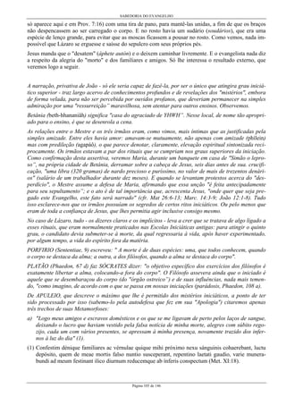 SABEDORIA DO EVANGELHO
Página 105 de 146
só aparece aqui e em Prov. 7:16) com uma tira de pano, para mantê-las unidas, a fim de que os braços
não despencassem ao ser carregado o corpo. E no rosto havia um sudário (soudários), que era uma
espécie de lenço grande, para evitar que as moscas ficassem a pousar no rosto. Como vemos, nada im-
possível que Lázaro se erguesse e saísse do sepulcro com seus próprios pés.
Jesus manda que o "desatem" (áphete autón) e o deixem caminhar livremente. E o evangelista nada diz
a respeito da alegria do "morto" e dos familiares e amigos. Só lhe interessa o resultado externo, que
veremos logo a seguir.
A narração, privativa de João - só ele seria capaz de fazê-la, por ser o único que atingira grau iniciá-
tico superior - traz largo acervo de conhecimentos profundos e de revelações dos "mistérios", embora
de forma velada, para não ser percebida por ouvidos profanos, que deveriam permanecer na simples
admiração por uma "ressurreição” maravilhosa, sem atentar para outros ensinos. Observemos.
Betânia (beth-hhananiâh) significa "casa do agraciado de YHWH”. Nesse local, de nome tão apropri-
ado para o ensino, é que se desenrola a cena.
As relações entre o Mestre e os três irmãos eram, como vimos, mais íntimas que as justificadas pela
simples amizade. Entre eles havia amor: amavam-se mutuamente, não apenas com amizade (phílein)
mas com predileção (agapáô), o que parece denotar, claramente, elevação espiritual sintonizada reci-
procamente. Os irmãos estavam a par dos rituais que se cumpriam nos graus superiores da iniciação.
Como confirmação desta assertiva, veremos Maria, durante um banquete em casa de "Simão o lepro-
so”, na própria cidade de Betânia, derramar sobre a cabeça de Jesus, seis dias antes de sua. crucifi-
cação, "uma libra (320 gramas) de nardo precioso e puríssimo, no valor de mais de trezentos denári-
os" (salário de um trabalhador durante dez meses). E quando se levantam protestos acerca do "des-
perdício", o Mestre assume a defesa de Maria, afirmando que essa unção "é feita antecipadamente
para seu sepultamento”; e o ato é de tal importância que, acrescenta Jesus, "onde quer que seja pre-
gado este Evangelho, este fato será narrado" (cfr. Mat 26:6-13; Marc. 14:3-9; João 12:1-8). Tudo
isso esclarece-nos que os irmãos possuíam os segredos de certos ritos iniciáticos. Ou pelo menos que
eram de toda a confiança de Jesus, que lhes permitia agir inclusive consigo mesmo.
No caso de Lázaro, tudo - os dizeres claros e os implícitos - leva a crer que se tratava de algo ligado a
esses rituais, que eram normalmente praticados nas Escolas Iniciáticas antigas: para atingir o quinto
grau, o candidato devia submeter-se à morte, da qual regressaria à vida, após haver experimentado,
por algum tempo, a vida do espírito fora da matéria.
PORFIRIO (Sententiae, 9) escreveu: " A morte é de duas espécies: uma, que todos conhecem, quando
o corpo se destaca da alma; a outra, a dos filósofos, quando a alma se destaca do corpo".
PLATÃO (Phaedon, 67 d) faz SÓCRATES dizer: "o objetivo específico dos exercícios dos filósofos é
exatamente libertar a alma, colocando-a fora do corpo". O Filósofo assevera ainda que o iniciado é
aquele que se desembaraçou do corpo (do "órgão ostreico”) e de suas influências, nada mais temen-
do, "como imagino, de acordo com o que se passa em nossas iniciações (parádosis, Phaedon, 108 a).
De APULEIO, que descreve o máximo que lhe é permitido dos mistérios iniciáticos, a ponto de ter
sido processado por isso (sabemo-lo pela autodefesa que fez em sua "Apologia") citaremos apenas
três trechos de suas Metamorfoses:
a) "Logo meus amigos e escravos domésticos e os que se me ligavam de perto pelos laços de sangue,
deixando o lucro que haviam vestido pela falsa notícia de minha morte, alegres com súbito rego-
zijo, cada um com vários presentes, se apressam à minha presença, novamente trazido dos infer-
nos à luz do dia" (1).
(1) Confestim dénique familiares ac vérnulae quique mihi próximo nexu sánguinis cohaerebant, luctu
depósito, quem de meae mortis falso nuntio susceperant, repentino laetati gaudio, varie munera-
bundi ad meum festinant ilico diurnum reducemque ab ínferis conspectum (Met. XI:18).
 