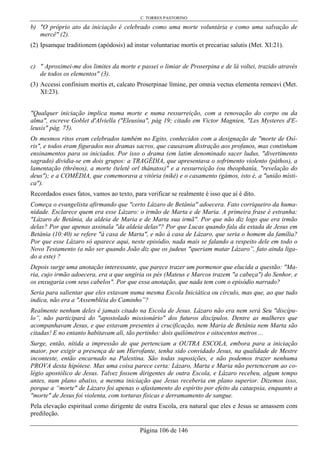 C. TORRES PASTORINO
Página 106 de 146
b) "O próprio ato da iniciação é celebrado como uma morte voluntária e como uma salvação de
mercê" (2).
(2) Ipsamque traditionem (apódosis) ad instar voluntariae mortis et precariae salutis (Met. XI:21).
c) " Aproximei-me dos limites da morte e passei o limiar de Proserpina e de lá voltei, trazido através
de todos os elementos" (3).
(3) Accessi confinium mortis et, calcato Proserpinae límine, per omnia vectus elementa remeavi (Met.
XI:23).
"Qualquer iniciação implica numa morte e numa ressurreição, com a renovação do corpo ou da
alma", escreve Goblet d'Alviella ("Eleusina", pág 19; citado em Victor Magnien, "Les Mysteres d'E-
leusis" pág. 75).
Os mesmos ritos eram celebrados também no Egito, conhecidos com a designação de "morte de Osí-
ris", e todos eram figurados nos dramas sacros, que causavam distração aos profanos, mas continham
ensinamentos para os iniciados. Por isso o drama (em latim denominado sacer ludus, "divertimento
sagrado) dividia-se em dois grupos: a TRAGÉDIA, que apresentava o sofrimento violento (páthos), a
lamentação (thrênos), a morte (teletê orl thánatos)" e a ressurreição (ou theophanía, "revelação do
deus"); e a COMÉDIA, que comemorava a vitória (nikê) e o casamento (gámos, isto é, a "união místi-
ca").
Recordados esses fatos, vamos ao texto, para verificar se realmente é isso que aí é dito.
Começa o evangelista afirmando que "certo Lázaro de Betânia" adoecera. Fato corriqueiro da huma-
nidade. Esclarece quem era esse Lázaro: o irmão de Marta e de Maria. A primeira frase é estranha:
"Lázaro de Betânia, da aldeia de Maria e de Marta sua irmã". Por que não diz logo que era irmão
delas? Por que apenas assinala "da aldeia delas"? Por que Lucas quando fala da estada de Jesus em
Betânia (10:40) se refere "à casa de Marta", e não à casa de Lázaro, que seria o homem da família?
Por que esse Lázaro só aparece aqui, neste episódio, nada mais se falando a respeito dele em todo o
Novo Testamento (a não ser quando João diz que os judeus "queriam matar Lázaro”, fato ainda liga-
do a este) ?
Depois surge uma anotação interessante, que parece trazer um pormenor que elucida a questão: "Ma-
ria, cujo irmão adoecera, era a que ungiria os pés (Mateus e Marcos trazem "a cabeça") do Senhor, e
os enxugaria com seus cabelos". Por que essa anotação, que nada tem com o episódio narrado?
Seria para salientar que eles estavam numa mesma Escola Iniciática ou círculo, mas que, ao que tudo
indica, não era a "Assembléia do Caminho”?
Realmente nenhum deles é jamais citado na Escola de Jesus. Lázaro não era nem será Seu "discípu-
lo”, não participará do "apostolado missionário" dos futuros discípulos. Dentre as mulheres que
acompanhavam Jesus, e que estavam presentes à crucificação, nem Maria de Betânia nem Marta são
citadas! E no entanto habitavam ali, tão pertinho: dois quilômetros e oitocentos metros ...
Surge, então, nítida a impressão de que pertenciam a OUTRA ESCOLA, embora para a iniciação
maior, por exigir a presença de um Hierofante, tenha sido convidado Jesus, na qualidade de Mestre
inconteste, então encarnado na Palestina. São todas suposições, e não podemos trazer nenhuma
PROVA desta hipótese. Mas uma coisa parece certa: Lázaro, Marta e Maria não pertenceram ao co-
légio apostólico de Jesus. Talvez fossem dirigentes de outra Escola, e Lázaro recebeu, algum tempo
antes, num plano abaixo, a mesma iniciação que Jesus receberia em plano superior. Dizemos isso,
porque a “morte" de Lázaro foi apenas o afastamento do espírito por efeito da cataepsia, enquanto a
"morte" de Jesus foi violenta, com torturas físicas e derramamento de sangue.
Pela elevação espiritual como dirigente de outra Escola, era natural que eles e Jesus se amassem com
predileção.
 