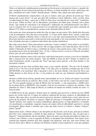 SABEDORIA DO EVANGELHO
Página 107 de 146
Toda a cerimônia foi cuidadosamente preparada na Escola para a iniciação de Lázaro e, quando che-
gou o momento de necessitarem da presença do Mestre, as irmãs mandam-No avisar, numa frase sim-
ples, semelhante até a uma "senha", dizendo apenas: "Senhor, olha, aquele que amas adoeceu".
O Mestre imediatamente compreendeu o de que se tratava, tanto que afirmou de pronto que "Essa
doença não é para morte", ou seja, que dela não resultaria a morte definitiva. Antes, serviria "para
reconhecimento de Deus, e para que o Filho de Deus fosse reconhecido por meio dela". Lembremo-
nos de que "Filhos de Deus" são os Hierofantes, possuidores do último grau vibrando com o plano
divino, cujo estado de consciência é de integração e unificação (ou transubstanciação) com Deus e
com as criaturas (Ver vol 2). Jesus precisava ser reconhecido como estando nesse grau, anotando em
Mateus (5:9) "felizes os pacificadores, porque serão chamados filhos de Deus".
João anota que Jesus permaneceu ainda dois dias no lugar em que estava. Ora, dando dois dias para
a ida do mensageiro, dois dias para essa parada, "e só mais tarde, depois disso” partiu, e mais dois
dias para a chegada a Betânia, temos a soma de seis a sete dias, para preparação da cerimônia. E a
fim de que não fosse apressado o termo previsto nem antecipado o rito, nem atrasado, houve a demora
bem calculada, para que se cumprisse tudo dentro das normas ritualísticas.
Mas onde estava Jesus? Pelos antecedentes e pela frase "vamos à Judéia", devia achar-se na Galiléia.
Mas o "Jardim fechado" ou "horto interno" não era lugar próprio a um ritual iniciático. Daí ter ido à
Judéia ("Adoração de Deus") para a cerimônia de Lázaro, tanto quanto para a Sua: "não convém a
um profeta morrer fora de Jerusalém" (Luc. 13:33); e Lázaro estava a cerca de 2,8 Km de Jerusalém,
dentro, pois, da aura astral da cidade "santa".
Os discípulos objetam contra a ida a um local, onde havia bem pouco correra o risco de ser lapidado.
Mas a resposta traz um ensino taxativo: "não são DOZE as horas do dia"? Sempre os números em
João! Examinemos, porém, a questão das "luzes" que aqui vemos opostas: a luz deste mundo e a luz
da própria criatura.
Lembremo-nos de que Jesus já falara duas vezes a esse respeito, dizendo: "Eu sou a luz do mundo"
(João 8:12) e "vós sois a luz do mundo" (Mat. 5:14). São, pois, os Espíritos evoluídos que são A LUZ
DO MUNDO, a luz espiritual. Mas a oposição é entre a luz deste mundo, a luz física da Terra, que
brilha durante as doze horas do dia, e a luz própria de cada um, que iluminará espiritualmente o
mundo.
Durante o brilho da luz diurna, quando temos oportunidade de ver as "pedras de tropeço" na estrada
da vida, é fácil evitá-las ou saltá-las. Mas a noite, se não temos a luz em nós, é quase inevitável trope-
çar. Por isso quando estamos ao lado do Mestre (Luz do mundo - e, não esqueçamos, o DOZE expri-
me no plano divino o MESSIAS!), Seu exemplo e Sua luz nos mostram os tropeços do caminho: é dia
(feminino de "deus"!). Mas longe do Mestre, as sombras do mundo nos tolhem a nitidez da visão: é a
noite da alma.
As DOZE horas do dia, quando o homem entra no caminho para percorrer a Senda em seus DOZE
passos do círculo total (os 12 signos do zodíaco) conferem-lhe luz para conhecer as dificuldades do
trânsito. Mas antes disso, na noite do anterior percurso, durante a subida lenta e triste, antes da con-
quista da luz própria, são fatais os tropeços. Digno de nota que os Evangelhos não falam nunca em
"queda" (ptôsis), mas sempre em tropeço (skándalon). Queda parece ser algo definitivo e irremediá-
vel, paralisando a caminhada; enquanto tropeço dá sempre idéia de dificuldade superável e estrada
prosseguida. Quase dando a entender que o pior que pode ocorrer à criatura é simples "tropeço",
jamais "queda".
Depois dessa lição, o Mestre dirige-se aos discípulos de Sua Escola, certo de que, pelo que já sabiam,
fácil lhes seria compreender o sentido de Suas palavras: "Lázaro adormeceu, mas vou para que o
desperte". Lamentavelmente não foi entendido. Apesar de tudo o que haviam aprendido na longa con-
vivência com o Mestre, e com os segredos do Reino, os discípulos não entenderam. Nem sequer racio-
cinaram que ninguém dormiria dois dias seguidos sem despertar; nem que, num sono normal, não
haveria mister que o Mestre se abalasse da Galiléia à Judéia só para despertá-lo, coisa que qualquer
 