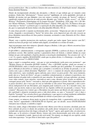 C. TORRES PASTORINO
Página 108 de 146
pessoa poderia fazer. Mas os melhores homens têm seus momentos de obnubilação mental: aliquando,
bonus dormitat Homerus.
Diante da incompreensão absoluta dos discípulos, o Mestre vê que tinham que ser tratados como
profanos. Então fala "abertamente": "Lázaro morreu" (apéthanen, do verbo apotnêskô, derivado de
thnêskô, da mesma raiz que thánatos; essa raiz tomou o sentido, em grego, de "morrer", embora o
significado original do sânscrito de onde provém, dhvantá, seja "coberto, velado, escuro" - cfr. Émile
Boisacq," Dictionnaire Etimologique ele la Langue Grecque", Heidelberg, 1950, págs. 333; e Sir Mo-
nier Monier-Williams, "A Sanskrit-English Dictionary", Oxford, 1960, pág 252). Já Plutarco dizia que
eram duas as "mortes": a primeira que é a separação da alma (psychê) e do corpo (Sôma), e a segun-
da, que é a separação dá mente (noús) e da alma (psychê) (Morales, 942. f).
E como Jesus percebe o espanto na fisionomia deles, acrescenta: "Alegra-me por não ter estado lá".
Assim, chegando e encontrando-o "morto" há vários dias, seria impossível que eles não cressem na
força (dynamis) maravilhosa de Seus poderes (exousia), aceitando-o como Emissário do Pai e Mani-
festante divino.
Thomé, com o espírito jactancioso dos medrosos, propõe que todos sigam "para morrer com Ele",
embora na hora do perigo real, tenham todos fugido, escondendo-se a tremer de medo ...
Aqui encontramos mais dois números. Quando chegou a Betânia, é dito que o Mestre encontrou Láza-
ro "há QUATRO dias no túmulo".
O QUATRO é, cabalisticamente, o tetragrama sagrado (YHWH), a palavra de força e de poder, de
pronúncia secreta. Mas também exprime o quatemário físico do homem, o túmulo (sêma) ou corpo
(sôma) em que está sepultado o Espírito durante a encarnação (ensômatósis). Nos arcanos (cfr. vol. 4
e vol. 5) o quatro significa REALIZAZÃO, sendo que no plano divino, é o Demiurgo, e no plano "hu-
mano-astral-nervoso" é o RESULTADO.
Logo a seguir o evangelista anota - sem que se veja normalmente razão para esse pormenor! - que
"Betânia distava de Jerusalém QUINZE estádios". Ora, o QUINZE exprime, ainda nos arcanos, a
ENCRUZILHADA, onde a criatura terá que escolher o caminho que deve palmilhar. É o momento em
que a Mônada já descobriu as cadeias que a prendem e reconheceu as dívidas do passado, e se en-
contra com o que a cábala denomina "Baphomet”, isto é, o conjunto de emoções desencadeadas nas
vidas anteriores, cujos resultados agora enfrenta, para vencer ou para perder. Daí, nesse momento,
poder dar-se a "morte de Osíris", em que o candidato voluntariamente se submete à experiência, ten-
tando dominar de golpe todo o somatório de suas emoções. Se sucumbir, terá que enfrentar, em nume-
rosas vidas comuns, essas emoções, vencendo-as uma a uma, durante talvez séculos ou milênios. Se
conseguir passar pela "morte", vencendo-a, dará um salto gigantesco à frente. Daí a importância des-
se passo iniciático, daí o risco que ele traz ao indivíduo se não estiver bem preparado, e daí a assis-
tência indispensável de um Hierofante, pois ninguém pode realizá-lo a sós. Se o iniciado vence, ma-
tando, com sua morte, todas as suas emoções de vez, liquida o débito de seu passado, e renasce "nova
criatura". Mas para isso é mister que o Hierofante (ou pelo menos um Mestre de alta categoria e po-
der espiritual) o desperte novamente para a vida deste plano, ou seja, o "ressuscite", isto é, faça o
Espírito "ressurgir" nos veículos físicos que abandonara, e que agora se acham totalmente submetidos
ao comando espiritual, sem mais possibilidade de rebelar-se para fazer cair o Espírito.
Como sempre, os números dizem muito na pena do evangelista João: o quaternário está no túmulo,
como "morto", aguardando a REALIZAÇÃO do Espírito, que vai decidir, nessa ENCRUZILHADA
vital para sua evolução, o caminho a seguir.
Para isso, então, chega o Hierofante à Escola irmã. Marta corre-Lhe ao encontro, desolada, pois em-
bora sabendo da prova (e diante dos profanos não podia deixar transparecer que se tratava disso)
contudo não esperava fosse tão longa a duração da "morte": agora, após quatro dias, já esmorecera.
Sabia que, se lá estivera o Grande Mestre, Lázaro não teria desencarnado, pois teria sido salvo a
tempo, e reconduzido à saúde. Agora já não será tarde? No entanto, no âmago de seu espírito, ainda
resta uma esperança: "sei que Deus te dará tudo o que Lhe pedires".
 