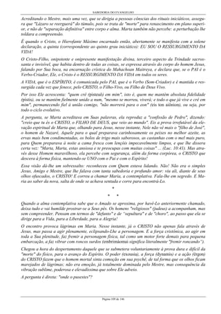 SABEDORIA DO EVANGELHO
Página 109 de 146
Acreditando o Mestre, mais uma vez, que se dirigia a pessoas cônscias dos rituais iniciáticos, assegu-
ra que "Lázaro se reerguerá" do túmulo, pois se trata de "morte" para renascimento em plano superi-
or, e não de "separação definitiva" entre corpo e alma. Marta também não percebe: a perturbação lhe
toldara a compreensão.
É quando o Cristo, o Hierofante Máximo encarnado então, abertamente se manifesta com a solene
declaração, a quinta (correspondente ao quinto grau iniciático): EU SOU O RESSURGIMENTO DA
VIDA!
O Cristo-Filho, onipotente e onipresente manifestação divina, terceiro aspecto da Trindade sacros-
santa e invisível, que habita dentro de todas as coisas, se expressa através do corpo do homem Jesus,
falando por Sua boca, na encarnação crística do Mahachoan Maitreya, e declara que, se o PAI é o
Verbo-Criador, Ele, o Cristo é o RESSURGIMENTO DA VIDA em todos os seres.
A VIDA, que é o ESPÍRITO, é comunicada pelo PAI, que é o Verbo (Som-Criador) e é mantida e res-
surgida cada vez que fenece, pelo CRISTO, o Filho-Vivo, ou Filho de Deus Vivo.
Por isso Ele acrescenta: "quem crê (pisteuô) em mim", isto é, quem me mantém absoluta fidelidade
(pístis), ou se mantém fielmente unido a num, "mesmo se morreu, viverá; e todo o que já vive e crê em
mim", permanecendo fiel à união comigo, "não morrerá para o eon" (eis ton aiônion), ou seja, por
todo o ciclo evolutivo.
A pergunta, se Marta acreditava em Suas palavras, ela reproduz a "confissão de Pedro", dizendo:
"creio que tu és o CRISTO, o FILHO DE DEUS, que veio ao mundo". Eis a prova irrefutável da ele-
vação espiritual de Marta que, olhando para Jesus, nesse instante, Nele não vê mais o "filho de José",
o homem de Nazaré, Aquele para o qual preparava carinhosamente os peixes no melhor azeite, as
ervas mais bem condimentadas, os bolos de trigo mais saborosos, as castanhas com o mel mais puro,
para Quem preparava à noite a cama fresca com lençóis impecavelmente limpos, e que lhe dissera
certa vez: "Marta, Marta, estas ansiosa e te preocupas com muitas coisas" ... (Luc. 10:41). Mas atra-
vés desse Homem maravilhoso, ela percebe com segurança, além da forma corpórea, o CRISTO que
descera à forma física, mantendo-se UNO com o Pai e com o Espírito!
Essa visão dá-lhe um sobressalto: reconheceu com Quem estava lidando. Não! Não era o simples
Jesus, Amigo e Mestre, que lhe falava com tanta sabedoria e profundo amor: viu ali, diante de seus
olhos ofuscados, o CRISTO! E correu a chamar Maria, a contemplativa. Fala-lhe em segredo. E Ma-
ria ao saber da nova, salta de onde se achava sentada e corre para encontrá-Lo.
*
* *
Quando a alma contemplativa sabe que o Amado se aproxima, por havê-Lo anteriormente chamado,
deixa tudo e vai humilde prostrar-se a Seus pés. Os homens "religiosos" (judeus) a acompanham, mas
sem compreender. Pensam em termos de "defunto" e de “sepultura" e de "choro", ao passo que ela se
dirige para a Vida, para a Liberdade, para a Alegria!
O encontro provoca lágrimas em Maria. Nesse instante, já o CRISTO não apenas fala através de
Jesus, mas passa a agir plenamente, eclipsando-Lhe a personagem. E a força cristônica, ao agir em
toda a Sua plenitude, faz fremir a personagem física, tal como um motor forte demais para pequena
embarcação, a faz vibrar com roncos surdos (embrimáomai significa literalmente "fremir roncando”).
Chegou a hora do despertamento daquele que se submetera voluntariamente à prova dura e difícil da
"morte" do físico, para o avanço do Espírito. O poder (exousia), a força (dynamis) e a ação (érgon)
do CRISTO fazem que o homem mortal sinta comoção em sua psychê, de tal forma que os olhos ficam
marejados de lágrimas; não era emoção, já totalmente dominada pelo Mestre, mas consequência da
vibração sublime, poderosa e elevadíssima que sobre Ele adveio.
A pergunta é direta: "onde o pusestes"?
 