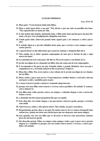 SABEDORIA DO EVANGELHO
Página 11 de 146
O FILHO PRÓDIGO
Luc, 15:11-32
11. Disse pois: "Certo homem tinha dois filhos.
12. Disse o mais moço deles a seu pai: "Pai, dá-me o que me cabe na partilha dos bens.
"Ele repartiu-lhes os meios de vida.
13. E não muitos dias depois, ajuntando tudo, o filho mais moço partiu para um país dis-
tante e lá, por viver prodigamente, dilapidou seus bens.
14. Tendo gasto tudo, sobreveio grande fome aquele país e ele começou a sofrer priva-
ções.
15. E saindo, ligou-se a um dos cidadãos desse país, que o enviou a seus campos a apas-
centar porcos;
16. e queria fartar-se das alfarrobas que os porcos comiam, e ninguém lhas dava
17. Mas caindo em si, dizia: quantos empregados de meu pai se fartam de pão e aqui
morro de fome!
18. Levantando-me irei a meu pai e dir-lhe-ei: Pai errei contra o céu diante de ti;
19. já não sou digno de ser chamado teu filho; faze-me como um de teus empregados.
20. E levantando-se foi para seu pai. Estando ainda a grande distância viu-o seu pai e
compadeceu-se e, correndo, lançou-se-lhe ao pescoço e beijou-o.
21. Disse-lhe o filho: Pai, errei contra o céu e diante de ti; já não sou digno de ser chama-
do teu filho.
22. Disse, então, o pai a seus servos: Trazei depressa a melhor túnica e vesti nele e dai um
anel para a mão e sandálias para os pés;
23. e trazei o bezerro gordo e matai-o e comendo alegremo-nos,
24. porque este meu filho estava morto e reviveu, estava perdido e foi achado. E começa-
ram a alegrar-se.
25. Seu filho mais velho, porém, estava, no campo; e voltando chegou a casa e ouviu sin-
fonias e coros,
26. e chamado um dos moços perguntou-lhe que era aquilo.
27. Este disse-lhe: teu irmão chegou e teu pai matou o bezerro gordo, porque o recebeu
com saúde
28. Aborreceu-se, então, e não queria entrar. Mas saindo, seu pai o convidava
29. Respondendo, porém, disse a seu pai: Eis tantos anos te sirvo e nunca transgredi uma
ordem tua e jamais me deste um cabrito para que me alegrasse com meus amigos:
30. mas quando veio esse teu filho que te devorou os haveres com meretrizes, mataste
para ele um bezerro gordo
31. Ele disse-lhe porém: Filho, tu sempre estás comigo e tudo o que é meu é teu é preciso
alegrar-se e rejubilar-se porque esse teu irmão estava morto e reviveu, e estava per-
dido e foi achado.
 