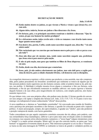 C. TORRES PASTORINO
Página 112 de 146
DECRETAÇÃO DE MORTE
João, 11:45-54
45. Então muitos dentre os judeus, os que vieram a Maria e viram o que (Jesus) fez, cre-
ram nele.
46. Alguns deles, todavia, foram aos judeus e lhes disseram o fez Jesus.
47. Os fariseus, pois, e os principais sacerdotes reuniram o sinédrio e disseram: "Que fa-
zemos, já que esse homem faz muitos prodígios?
48. Se o deixarmos assim, todos crerão nele e virão os romanos e nos tirarão tanto nosso
lugar quanto nossa nação".
49. Um dentre eles, porém, Caifás, sendo sumo sacerdote naquele ano, disse-lhe: "vós não
sabeis nada!
50. Não raciocinais que vos convém que um homem morra pelo povo e não se perca a na-
ção toda"!
51. (Isso não disse por ele mesmo; mas, sendo sumo sacerdote naquele ano, profetizou
que Jesus estava para morrer pela nação.
52. E não só pela nação, mas para que também os filhos de Deus dispersos, se reunissem
em um).
53. Então, desde esse dia, decretaram que o matariam.
54. Jesus, pois, já não andava abertamente nos judeus, mas saiu dali para a região pró-
xima do deserto, para a cidade chamada Efraim, e ali demorou com os discípulos.
Ao evangelista interessava registrar o efeito externo que produziu a cena assistida, mas não compreen-
dida, pelos judeus procedentes de Jerusalém: acreditaram que realmente se tratava de alguém que de
fato possuía poderes muito superiores aos dos homens comuns; então só poderia tratar-se de, pelo me-
nos, um profeta. A fidelidade à religião mosaica levou alguns a comunicar o fato aos fariseus, seita
dominante, a fim de que oficialmente tomassem as medidas cabíveis: um exame rigoroso e honesto
daquele homem e de suas obras, pois inegavelmente ele realizava, com simples palavras, atos huma-
namente impossíveis.
Os que tinham visto, com seus próprios olhos, não podiam mais duvidar. E faziam questão de conven-
cer seus amigos e de captar a simpatia dos fariseus (cfr. João, 2:23; 5:15; 7:31; 9:13) para o novo tau-
maturgo: era indispensável tomar conhecimento "oficial" desse profeta.
A nova espalhou-se e alarmou as "autoridades constituídas": foi convocada uma reunião do Sinédrio,
com a presença dos principais sacerdotes e dos fariseus; a questão foi colocada na pauta sob o aspecto
político. A maior preocupação, sempre, dos aproveitadores, é agradar aos "chefes", para não perderem
a posição vantajosa de mando, com lucros garantidos.
Todos concordaram em que aquele carpinteiro constituía crescente dor de cabeça, pois poderia, com
sua extraordinária força taumatúrgica, sublevar o povo para mais uma revolução contra os dominado-
res romanos; isso causaria sérios aborrecimentos e prejuízos: o "nosso lugar" (alguns interpretam como
o "templo") e a nação seriam arrasados. Mister agir! eis que eles estavam inertes, ao passo que "esse
homem" se agigantava livremente diante do povo. Não interessava perquirir se era ou não o "messias";
se trazia ou não uma mensagem de YHWH; se realmente se tratava de grande e verdadeiro profeta ou
 