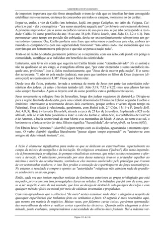 SABEDORIA DO EVANGELHO
Página 113 de 146
de impostor: importava que não fosse atrapalhado o trem de vida que os israelitas haviam conseguido
estabilizar mais ou menos, em troca de concessões em todos os campos, mormente no do caráter.
Ergue-se, então, a voz de Caifás (em hebraico, kaifâ, em grego Caiáphas, no latim da Vulgata, Cai-
phas), o qual - diz o evangelista - "era sumo sacerdote naquele ano" (archiereús toú eniautoú ekeínou).
A primeira impressão é que o sumo sacerdócio variava de ano para ano, o que não corresponde à reali-
dade: Caifás foi sumo pontífice do ano 18 ao ano 36 (cfr. Flávio Josefo, Ant. Judo 13, 2,2 e 4,3). Para
permanecer tanto tempo em posição tão cobiçada, devia ser extraordinariamente subserviente aos go-
vernadores romanos. Ora, Caifás proferiu uma frase que solucionou o problema para eles, embora ar-
rasando os companheiros com sua superioridade funcional: "não sabeis nada: não raciocinais que vos
convém que um homem morra pelo povo e que não se perca a nação toda".
Trata-se de razão de estado, puramente política: se o carpinteiro, com sua ação, está pondo em perigo a
comunidade, sacrifique-se o indivíduo em benefício da coletividade.
Entretanto, sem levar em conta que sugerira ter Caifás falado como "cidadão privado" (tís ex autôn) e
não na qualidade de seu cargo, o evangelista afirma que, "por estar exercendo o sumo sacerdócio na-
quele ano, profetizou", isto é, falou mediunicamente, que "Jesus devia morrer pela nação". E o narra-
dor acrescenta: "E não só pela nação (judaica), mas para que também os filhos de Deus dispersos (di-
askorpízô) se reunissem em UM". Frase que é bom reter.
Desde esse dia ficou, portanto, lavrada a sentença de morte de Jesus por parte das autoridades ecle-
siásticas dos judeus. Já antes o haviam tentado (cfr. João 5:18; 7:32 e 9:22) mas seus planos haviam
sido sempre frustrados. Agora o decreto oral do sumo pontífice estava publicamente aceito.
Jesus novamente se refugiou fora de Jerusalém, longe dos judeus sequiosos de destruí-Lo. Dirigiu-se
para a região limítrofe do deserto, para uma cidade denominada Efraim (ou Ephron segundo Eusébio e
Jerônimo: interessante o testemunho desses dois escritores, porque ambos viveram algum tempo na
Palestina). Essa cidade é relacionada, geralmente, com Bethel (cfr. 2.º Crôn. 13:19 e F. Josefo Bell.
Jud. 4,9, 9). Hoje é chamada Thayebêh, situada a cerca de 25 km de Jerusalém. Implantada a 823 m de
altitude, dela se avista belo panorama a leste: o vale do Jordão e, além dele, as cordilheiras de Gile"ad
e de Ammon, a bacia setentrional do mar Morto e as montanhas de Moab. A oeste, ao norte e ao sul, o
horizonte se afasta a perder de vista. Efraim significa "fecundidade", do verbo pârâh, na forma hif'il).
Em Efraim Jesus "demorou" (diatríbô) algum tempo com os discípulos, aguardando o momento opor-
tuno. O verbo diatríbô significa literalmente "passar algum tempo esperando" ou "entreter-se com
amigos até determinado instante", etc.
A lição é altamente significativa para todos os que se dedicam ao espiritualismo, especialmente no
campo da mística do mergulho e da iniciação. Os religiosos ortodoxos ("judeus") dão suma importân-
cia à fenomenologia prodigiosa, às pompas ritualísticas externas, que neles suscita entusiasmo e afer-
vora a devoção. O entusiasmo provocado por atos dessa natureza leva-os a pretender espalhar ao
máximo a notícia do acontecimento, sentindo-se eles mesmos enaltecidos pelo privilégio que tiveram
de ser testemunhas oculares; e isso lhes produz a sensação de coparticiparem da força taumatúrgica.
No entanto, o resultado é sempre o oposto: as "autoridades" religiosas não admitem nada de grandio-
so senão entre os de seu grupo.
Então, cada vez que tentam espalhar notícias de fenômenos exteriores ao grupo privilegiado que está
no poder, provocam com isso perseguições claras ou veladas. E o indivíduo que foi ator da cena, pas-
sa a ser suspeito e alvo de má vontade, que leva ao desejo de destruí-lo sob qualquer desculpa e com
qualquer método: físico ou moral por meio de calúnias inventadas e propaladas.
Com isso aprendemos que o silêncio é "de ouro" nestes assuntos: nada dizer a ninguém a respeito de
quaisquer experiências que tenhamos feito ou venhamos a fazer. O segredo é mais necessário aqui,
que mesmo em matéria de negócios. Muitas vezes, por falarmos certas coisas, perdemos oportunida-
des maravilhosas de obter e realizar certas experiências decisivas. Quando então chegamos a deter-
minado, ponto evolutivo, compreendemos a necessidade do silêncio mais fechado. Daí a máxima ver-
 