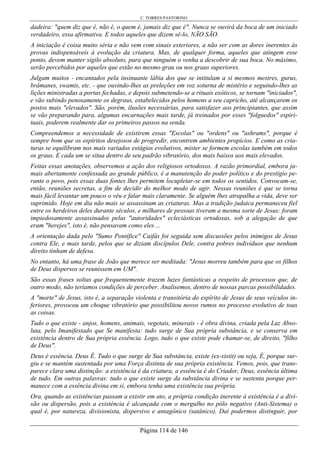C. TORRES PASTORINO
Página 114 de 146
dadeira: "quem diz que é, não é, o quem é, jamais diz que é". Nunca se ouvirá da boca de um iniciado
verdadeiro, essa afirmativa. E todos aqueles que dizem sê-lo, NÃO SÃO.
A iniciação é coisa muito séria e não vem com sinais exteriores, a não ser com as dores inerentes às
provas indispensáveis à evolução da criatura. Mas, de qualquer forma, aqueles que atingem esse
ponto, devem manter sigilo absoluto, para que ninguém o venha a descobrir de sua boca. No máximo,
serão percebidos por aqueles que estão no mesmo grau ou nos graus superiores.
Julgam muitos - encantados pela insinuante lábia dos que se intitulam a si mesmos mestres, gurus,
brâmanes, swamis, etc. - que ouvindo-lhes as preleções em voz soturna de mistério e seguindo-lhes as
lições ministradas a portas fechadas, e depois submetendo-se a rituais exóticos, se tornam "iniciados",
e vão subindo penosamente os degraus, estabelecidos pelos homens a seu capricho, até alcançarem os
postos mais "elevados". São, porém, ilusões necessárias, para satisfazer aos principiantes, que assim
se vão preparando para, algumas encarnações mais tarde, já treinados por esses "folguedos" espiri-
tuais, poderem realmente dar os primeiros passos na senda.
Compreendemos a necessidade de existirem essas "Escolas" ou "ordens" ou "ashrams", porque é
sempre bom que os espíritos desejosos de progredir, encontrem ambientes propícios. E como as cria-
turas se equilibram nos mais variados estágios evolutivos, mister se formem escolas também em todos
os graus. E cada um se situa dentro de seu padrão vibratório, dos mais baixos aos mais elevados.
Feitas essas anotações, observemos a ação dos religiosos ortodoxos. A razão primordial, embora ja-
mais abertamente confessada ao grande público, é a manutenção do poder político e do prestígio pe-
rante o povo, pois essas duas fontes lhes permitem locupletar-se em todos os sentidos. Convocam-se,
então, reuniões secretas, a fim de decidir do melhor modo de agir. Nessas reuniões é que se torna
mais fácil levantar um pouco o véu e falar mais claramente. Se alguém lhes atrapalha a vida, deve ser
suprimido. Hoje em dia não mais se assassinam as criaturas. Mas a tradição judaica permaneceu fiel
entre os herdeiros deles durante séculos, e milhares de pessoas tiveram a mesma sorte de Jesus: foram
impiedosamente assassinados pelas "autoridades" ecleciásticas ortodoxas, sob a alegação de que
eram "herejes", isto é, não pensavam como eles ...
A orientação dada pelo "Sumo Pontífice" Caifás foi seguida sem discussões pelos inimigos de Jesus
contra Ele, e mais tarde, pelos que se diziam discípulos Dele, contra pobres indivíduos que nenhum
direito tinham de defesa.
No entanto, há uma frase de João que merece ser meditada: "Jesus morreu também para que os filhos
de Deus dispersos se reunissem em UM".
São essas frases soltas que frequentemente trazem luzes fantásticas a respeito de processos que, de
outro modo, não teríamos condições de perceber. Analisemos, dentro de nossas parcas possibilidades.
A "morte" de Jesus, isto é, a separação violenta e transitória do espírito de Jesus de seus veículos in-
feriores, provocou um choque vibratório que possibilitou novos rumos no processo evolutivo de toas
as coisas.
Tudo o que existe - anjos, homens, animais, vegetais, minerais - é obra divina, criada pela Luz Abso-
luta, pelo Imanifestado que Se manifesta: tudo surge de Sua própria substância, e se conserva em
existência dentro de Sua própria essência. Logo, tudo o que existe pode chamar-se, de direito, "filho
de Deus".
Deus é essência. Deus É. Tudo o que surge de Sua substância, existe (ex-sistit) ou seja, É, porque sur-
giu e se mantém sustentada por uma Força distinta de sua própria existência. Vemos, pois, que trans-
parece clara uma distinção: a existência é da criatura, a essência é do Criador, Deus, essência última
de tudo. Em outras palavras: tudo o que existe surge da substância divina e se sustenta porque per-
manece com a essência divina em si, embora tenha uma existência sua própria.
Ora, quando as existências passam a existir em ato, a própria condição inerente à existência é a divi-
são ou dispersão, pois a existência é alcançada com o mergulho no pólo negativo (Anti-Sistema) o
qual é, por natureza, divisionista, dispersivo e antagônico (satânico). Daí podermos distinguir, por
 