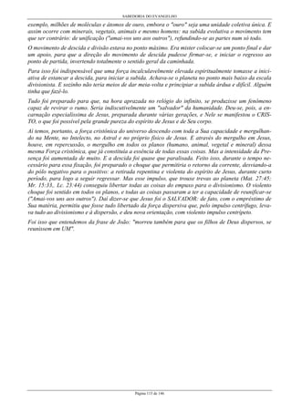 SABEDORIA DO EVANGELHO
Página 115 de 146
exemplo, milhões de moléculas e átomos de ouro, embora o "ouro" seja uma unidade coletiva única. E
assim ocorre com minerais, vegetais, animais e mesmo homens: na subida evolutiva o movimento tem
que ser contrário: de unificação ("amai-vos uns aos outros"), refundindo-se as partes num só todo.
O movimento de descida e divisão estava no ponto máximo. Era mister colocar-se um ponto final e dar
um apoio, para que a direção do movimento de descida pudesse firmar-se, e iniciar o regresso ao
ponto de partida, invertendo totalmente o sentido geral da caminhada.
Para isso foi indispensável que uma força incalculavelmente elevada espiritualmente tomasse a inici-
ativa de estancar a descida, para iniciar a subida. Achava-se o planeta no ponto mais baixo da escala
divisionista. E sozinho não teria meios de dar meia-volta e principiar a subida árdua e difícil. Alguém
tinha que fazê-lo.
Tudo foi preparado para que, na hora aprazada no relógio do infinito, se produzisse um fenômeno
capaz de revirar o rumo. Seria indiscutivelmente um "salvador" da humanidade. Deu-se, pois, a en-
carnação especialíssima de Jesus, preparada durante várias gerações, e Nele se manifestou o CRIS-
TO, o que foi possível pela grande pureza do espírito de Jesus e de Seu corpo.
Aí temos, portanto, a força cristônica do universo descendo com toda a Sua capacidade e mergulhan-
do na Mente, no Intelecto, no Astral e no próprio físico de Jesus. E através do mergulho em Jesus,
houve, em repercussão, o mergulho em todos os planos (humano, animal, vegetal e mineral) dessa
mesma Força cristônica, que já constituía a essência de todas essas coisas. Mas a intensidade da Pre-
sença foi aumentada de muito. E a descida foi quase que paralisada. Feito isso, durante o tempo ne-
cessário para essa fixação, foi preparado o choque que permitiria o retorno da corrente, desviando-a
do pólo negativo para o positivo: a retirada repentina e violenta do espírito de Jesus, durante curto
período, para logo a seguir regressar. Mas esse impulso, que trouxe trevas ao planeta (Mat. 27:45;
Mr. 15:33,. Lc. 23:44) conseguiu libertar todas as coisas do empuxo para o divisionismo. O violento
choque foi sentido em todos os planos, e todas as coisas passaram a ter a capacidade de reunificar-se
("Amai-vos uns aos outros"). Daí dizer-se que Jesus foi o SALVADOR: de fato, com o empréstimo de
Sua matéria, permitiu que fosse tudo libertado da força dispersiva que, pelo impulso centrífugo, leva-
va tudo ao divisionismo e à dispersão, e deu nova orientação, com violento impulso centrípeto.
Foi isso que entendemos da frase de João: "morreu também para que os filhos de Deus dispersos, se
reunissem em UM".
 