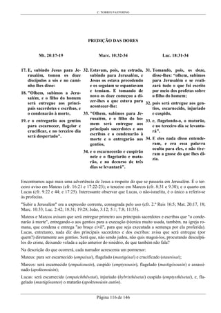 C. TORRES PASTORINO
Página 116 de 146
PREDIÇÃO DAS DORES
Mt. 20:17-19
17. E, subindo Jesus para Je-
rusalém, tomou os doze
discípulos a sós e no cami-
nho lhes disse:
18. "Olhem, subimos a Jeru-
salém, e o filho do homem
será entregue aos princi-
pais sacerdotes e escribas, e
o condenarão à morte,
19. e o entregarão aos gentios
para escarnecer, flagelar e
crucificar, e no terceiro dia
será despertado".
Marc. 10:32-34
32. Estavam, pois, na estrada,
subindo para Jerusalém, e
Jesus os estava precedendo
e os seguiam se espantavam
e temiam. E tomando de
novo os doze começou a di-
zer-lhes o que estava para
acontecer-lhe:
33. "Olhem, subimos para Je-
rusalém, e o filho do ho-
mem será entregue aos
principais sacerdotes e aos
escribas e o condenarão à
morte e o entregarão aos
gentios,
34. e o escarnecerão e cuspirão
nele e o flagelarão e mata-
rão, e no decurso de três
dias se levantará".
Luc. 18:31-34
31. Tomando, pois, os doze,
disse-lhes: “olhem, subimos
para Jerusalém e se reali-
zará tudo o que foi escrito
por meio dos profetas sobre
o filho do homem;
32. pois será entregue aos gen-
tios, escarnecido, injuriado
e cuspido,
33. e, flagelando-o, o matarão,
e no terceiro dia se levanta-
rá".
34. E eles nada disso entende-
ram, e era essa palavra
oculta para eles, e não tive-
ram a gnose do que lhes di-
zia.
Encontramos aqui mais uma advertência de Jesus a respeito do que se passaria em Jerusalém. É o ter-
ceiro aviso em Mateus (cfr. 16:21 e 17:22-23); o terceiro em Marcos (cfr. 8:31 e 9.30); e o quarto em
Lucas (cfr. 9:22 e 44; e 17:25). Interessante observar que Lucas, o não-israelita, é o único a referir-se
às profecias.
"Subir a Jerusalém" era a expressão corrente, consagrada pelo uso (cfr. 2.º Reis 16:5; Mat. 20:17, 18;
Marc. 10:33; Luc. 2:42; 18:31; 19:28; João, 3:12; 5:1; 7:8; 11:55).
Mateus e Marcos avisam que será entregue primeiro aos principais sacerdotes e escribas que "o conde-
narão à morte", entregando-o aos gentios para a execução (técnica muito usada, também. na igreja ro-
mana, que condena e entrega "ao braço civil", para que seja executada a sentença por ela proferida).
Lucas, entretanto, nada diz dos principais sacerdotes e dos escribas: avisa que será entregue (por
quem?) diretamente aos gentios. Será que, não sendo judeu, não quis magoá-los, procurando desculpá-
los do crime, deixando velada a ação anterior do sinédrio, de que também não fala?
Na descrição do que ocorrerá, cada narrador acrescenta um pormenor:
Mateus: para ser escarnecido (empaíxai), flagelado (mastigôsaí) e crucificado (staurôsai);
Marcos: será escarnecido (empaíxousin), cuspido (emptysousin), flagelado (mastigôsousin) e assassi-
nado (apoktenoúsin);
Lucas: será escarnecido (empaichthêsetai), injuriado (hybristhêsetai) cuspido (emptysthêsetai), e, fla-
gelado (mastigôsantes) o matarão (apoktenoúsin autón).
 
