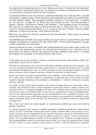 SABEDORIA DO EVANGELHO
Página 117 de 146
No entanto todos concordam que não será o fim. Mateus assevera que "no terceiro dia será despertado"
(têi trítêi hêmérai egerthêsetaì); Marcos que "no transcurso de três dias se levantará (metá treis hemé-
rais anastêsetai); e Lucas (têi hemêrai têi trítêi enastêsetai).
A expressão de Marcos metá treis hemêrais é geralmente traduzida como "após três dias", o que não
corresponde à verdade dos fatos. Não há dúvida que metá, preposição com acusativo de sentido tempo-
ral, pode significa: "depois". Mas encontramos também, o sentido de "no transcurso de", "no decurso
de", "no curso de", "no lapso de": cfr. Bailly, Dict. Grec-Français, in verbo: "Com idéia de tempo, o
sentido é "durante": meth'hêméran, durante o dia, Heródoto, 1, 150; Euripedes, Oreste, 58; Bacantes,
485; metá dyo étê, durante dois anos, no transcurso de dois anos, F. Josefo, Bell. Jud. 1, 13, 1; metá
tríton étos, Teofrasto, História das Plantas, 4, 2, 8, no lapso de três anos". Portanto, a bem da verdade,
traduzimos: "no decurso de três dias", e não "depois de três dias".
Observe-se que, desta vez, não houve protesto por parte dos discípulos, como ocorrera no primeiro
anúncio dos sofrimentos.
Na caminhada para Jerusalém, Jesus segue à frente (ên proágôn autóus), com passo firme, qual Chefe
intrépido. Os discípulos e as mulheres (cfr. Mat. 20:20 e Marc. 15:41) se acham espantados, e até apa-
vorados (ethamboúnto kaì ephoboúnto).
Apesar de palavras tão claras, os discípulos não compreenderam (kaì autoí oudén toútôn synêkan, kaì
ên to rhêma toúto kekrymménon ap'autôn, kaì ouk egínôskon tà legómena, Luc.). Tão fortes eram os
preconceitos, em relação ao Messias, que julgavam fosse tudo simbólico: como poderia o "vencedor
dos romanos" ser assassinado, se ele reinaria soberano sobre Israel?
A todo aquele que se acha na Senda, é pedido o sacrifício árduo de uma subida íngreme e difícil. Nin-
guém jamais evoluiu "sur des roulettes".
Nem todos os sofrimentos e dores são provocados pelos resultados (carmas) de ações passadas: mui-
tas vezes (e proporcionalmente tanto mais, quanto maior é a evolução da criatura) a dor é causada
pelo espasmo do empuxo para cima, ao serem arrancadas as raízes do psiquismo animal, do 'terreno
árido e pedregoso do pólo negativo, para que o homem se transforme no super-homem.
Quanto mais baixo na escala da espiritualidade está o indivíduo, menos sofrimento existe, de vez que
ele se afina com as vibrações vigentes no Anti-Sistema. À proporção que se vai elevando, na trans-
mutação de psychê em pneuma, mais profundas e conturbadoras e violentas e dolorosas as reações
externas e internas.
Com efeito, do lado de fora da personagem, vemos aparecer grupos de pessoas, encarnadas e desen-
carnadas, que atacam por todos os meios imagináveis aqueles que iniciam a subida: convites insis-
tentes para deter-se e novamente mergulhar nos velhos erros; atrações quase irresistíveis por parte de
seres do sexo oposto, pretendendo enlear na teia de novos compromissos cármicos; facilidades finan-
ceiras à vista, generosamente oferecidas em troca do abandono dos novos caminhos iniciados, e tan-
tos outros recursos de que o Anti-Sistema dispõe com largueza, para prender em seu âmbito o maior
número de psychês, já que na hora fim que estas lhe faltarem, sua existência entrará em colapso fatal
e desaparecerá.
Mas a luta é pior dentro da própria psychê, na transformação profunda que opera para tomar-se
pneuma. Analisemos .
As criaturas humanas, hoje, possuem e utilizam largamente a psychê que herdaram e desenvolveram
através de toda a caminhada evolutiva pelos reinos animal e hominal. Mas a essa psychê se vai so-
mando o pneuma, que vai conquistando terreno à psychê. O pneuma começou no reino hominal com o
aparecimento do chacra coronário no alto da cabeça (coronário, de corona, "coroa"). Esse apareci-
mento é descrito simbolicamente no Gênese (3:24) da seguinte forma: "Expulsou o homem do paraíso
(da irresponsabilidade animal e do desconhecimento moral) e ao oriente do Jardim do Éden (oriente
de órior, "nascer"; ou seja, no ponto em que começa a criatura: o alto da cabeça) pôs os querubins
 