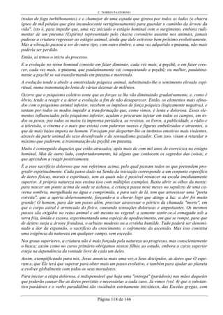 C. TORRES PASTORINO
Página 118 de 146
(rodas de fogo turbilhonantes) e o chamejar de uma espada que girava por todos os lados (o chacra
ígneo de mil pétalas que gira incandescente vertiginosamente) para guardar o caminho da árvore da
vida", isto é, para impedir que, uma vez iniciado o estágio hominal com o surgimento, embora rudi-
mentar de um pneuma (Espírito) representado pelo chacra coronário ausente nos animais, jamais
pudesse a criatura regressar ao estágio animal, ainda que dele estivesse bem próximo evolutivamente.
Mas a vibração passou a ser de outro tipo, com outro timbre, e uma vez adquirido o pneuma, não mais
poderia ser perdido.
Então, aí temos o início do processo.
E a evolução no reino hominal consiste em fazer diminuir, cada vez mais, a psychê, e em fazer cres-
cer, cada vez mais, o pneuma, que paulatinamente vai conquistando a psychê; ou melhor, paulatina-
mente a psychê se vai transformando em pneuma e morrendo.
A evolução tende a abolir a emotividade psíquica animal, substituindo-lhe o sentimento elevado espi-
ritual, numa transmutação lenta de várias dezenas de milênios.
Ocorre que o psiquismo coletivo sente que as forças se lhe vão diminuindo gradativamente, e, como é
óbvio, tende a reagir e a deter a evolução a fim de não desaparecer. Então, os elementos mais afina-
dos com o psiquismo animal inferior, recebem os impulsos de força psíquica (logicamente negativa), e
tentam por todos os modos impedir a transformação que, como vimos, é lenta e dolorosa. Esses ele-
mentos influenciados pelo psiquismo inferior, açulam e procuram injetar em todos os campos, em to-
dos os povos, por todos os meios (a imprensa periódica, as revistas, os livros, a publicidade, o rádio e
a televisão, o cinema e o mais que exista) com palavras suaves e figuras embelezadas e atraentes, o
que de mais baixo impera no homem. Forcejam por despertar-lhe os instintos emotivos mais violentos,
através da parte animal do sexo desenfreado e do sensualismo gozador. Com isso, visam a retardar o
máximo que puderem, a transmutação da psychê em pneuma.
Muito é conseguido daqueles que estão atrasados, após mais de cem mil anos de exercícios no estágio
hominal. Mas de outro lado, confortadoramente, há alguns que conhecem os segredos das coisas, e
que aprendem a reagir positivamente.
É a esse sacrifício doloroso que nos referimos acima, pelo qual passam todos os que pretendem pro-
gredir espiritualmente. Cada passo dado na Senda da iniciação corresponde a um conjunto específico
de dores físicas, morais e espirituais, sem as quais não é possível renascer na escala imediatamente
superior. A própria natureza nos ensina isso com múltiplos exemplos. Basta abrir os olhos da mente:
para nascer um ponto acima de onde se achava, a criança passa nove meses no sepulcro de uma ca-
verna sombria, mergulhada na água e comprimida, e para sair de lá, tem que atravessar uma "porta
estreita", que a aperta dolorosamente, forçando-a a chorar logo que atinge a luz: a dor foi muito
grande! O homem, para dar um passo além, precisar atravessar o pórtico da chamada "morte", em
que o corpo astral é arrancado do físico, causando sensações dolorosas e angustiantes. Os mesmos
passos são exigidos no reino animal e até mesmo no vegetal: a semente sentir-se-á esmagada sob a
terra fria, úmida e escura, experimentando uma espécie de apodrecimento, em que se rompe, para que
de dentro surja a árvore frondosa, o arbusto modesto ou a ervinha humilde. Tudo poderá ser denomi-
nado a dor da expansão, o sacrifício do crescimento, o sofrimento da ascensão. Mas isso constitui
uma exigência da natureza em qualquer campo, sem exceção.
Nos graus superiores, a criatura não é mais forçada pela natureza ao progresso, mas conscientemente
o busca; assim como no curso primário obrigamos nossos filhos ao estudo, embora o curso superior
esteja na dependência da vontade livre de cada um deles.
Assim, exemplificando para nós, Jesus anuncia mais uma vez a Seus discípulos, as dores que O espe-
ram e, que Ele terá que superar para obter mais um passo evolutivo, e também para ajudar ao planeta
a evolver globalmente com todos os seus moradores.
Para iniciar a etapa dolorosa, é indispensável que haja uma "entrega" (parádosis) nas mãos daqueles
que poderão causar-lhe as dores previstas e necessárias a cada caso. Já vimos (vol. 4) que o substan-
tivo parádosis e o verbo paradídômi são vocábulos estritamente iniciáticos, das Escolas gregas, com
 