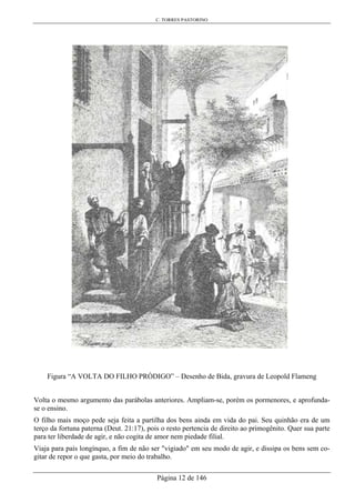 C. TORRES PASTORINO
Página 12 de 146
Figura “A VOLTA DO FILHO PRÓDIGO” – Desenho de Bida, gravura de Leopold Flameng
Volta o mesmo argumento das parábolas anteriores. Ampliam-se, porém os pormenores, e aprofunda-
se o ensino.
O filho mais moço pede seja feita a partilha dos bens ainda em vida do pai. Seu quinhão era de um
terço da fortuna paterna (Deut. 21:17), pois o resto pertencia de direito ao primogênito. Quer sua parte
para ter liberdade de agir, e não cogita de amor nem piedade filial.
Viaja para país longínquo, a fim de não ser "vigiado" em seu modo de agir, e dissipa os bens sem co-
gitar de repor o que gasta, por meio do trabalho.
 