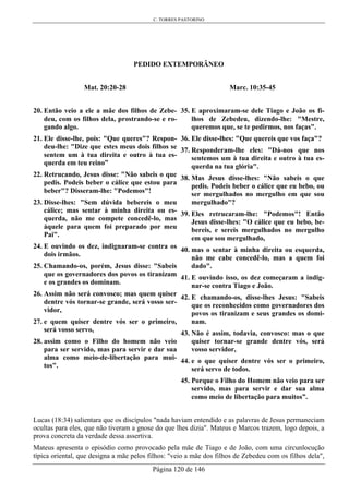 C. TORRES PASTORINO
Página 120 de 146
PEDIDO EXTEMPORÂNEO
Mat. 20:20-28
20. Então veio a ele a mãe dos filhos de Zebe-
deu, com os filhos dela, prostrando-se e ro-
gando algo.
21. Ele disse-lhe, pois: "Que queres"? Respon-
deu-lhe: "Dize que estes meus dois filhos se
sentem um à tua direita e outro à tua es-
querda em teu reino”
22. Retrucando, Jesus disse: "Não sabeis o que
pedis. Podeis beber o cálice que estou para
beber"? Disseram-lhe: "Podemos"!
23. Disse-lhes: "Sem dúvida bebereis o meu
cálice; mas sentar à minha direita ou es-
querda, não me compete concedê-lo, mas
àquele para quem foi preparado por meu
Pai".
24. E ouvindo os dez, indignaram-se contra os
dois irmãos.
25. Chamando-os, porém, Jesus disse: "Sabeis
que os governadores dos povos os tiranizam
e os grandes os dominam.
26. Assim não será convosco; mas quem quiser
dentre vós tornar-se grande, será vosso ser-
vidor,
27. e quem quiser dentre vós ser o primeiro,
será vosso servo,
28. assim como o Filho do homem não veio
para ser servido, mas para servir e dar sua
alma como meio-de-libertação para mui-
tos".
Marc. 10:35-45
35. E aproximaram-se dele Tiago e João os fi-
lhos de Zebedeu, dizendo-lhe: "Mestre,
queremos que, se te pedirmos, nos faças".
36. Ele disse-lhes: "Que quereis que vos faça"?
37. Responderam-lhe eles: "Dá-nos que nos
sentemos um à tua direita e outro à tua es-
querda na tua glória".
38. Mas Jesus disse-lhes: "Não sabeis o que
pedis. Podeis beber o cálice que eu bebo, ou
ser mergulhados no mergulho em que sou
mergulhado"?
39. Eles retrucaram-lhe: "Podemos"! Então
Jesus disse-lhes: "O cálice que eu bebo, be-
bereis, e sereis mergulhados no mergulho
em que sou mergulhado,
40. mas o sentar à minha direita ou esquerda,
não me cabe concedê-lo, mas a quem foi
dado".
41. E ouvindo isso, os dez começaram a indig-
nar-se contra Tiago e João.
42. E chamando-os, disse-lhes Jesus: "Sabeis
que os reconhecidos como governadores dos
povos os tiranizam e seus grandes os domi-
nam.
43. Não é assim, todavia, convosco: mas o que
quiser tornar-se grande dentre vós, será
vosso servidor,
44. e o que quiser dentre vós ser o primeiro,
será servo de todos.
45. Porque o Filho do Homem não veio para ser
servido, mas para servir e dar sua alma
como meio de libertação para muitos”.
Lucas (18:34) salientara que os discípulos "nada haviam entendido e as palavras de Jesus permaneciam
ocultas para eles, que não tiveram a gnose do que lhes dizia". Mateus e Marcos trazem, logo depois, a
prova concreta da verdade dessa assertiva.
Mateus apresenta o episódio como provocado pela mãe de Tiago e de João, com uma circunlocução
típica oriental, que designa a mãe pelos filhos: "veio a mãe dos filhos de Zebedeu com os filhos dela",
 
