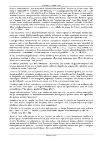 SABEDORIA DO EVANGELHO
Página 121 de 146
ao invés do estilo direto: "veio a esposa de Zebedeu com seus filhos". Trata-se de Salomé, como sabe-
mos por Marcos (15:40) confrontado com Mateus (27:56). Lagrange apresenta num artigo (cfr. "L'Ami
du Clergé" de 1931, pág. 844) a hipótese de ser Salomé irmã de Maria mãe de Jesus, portanto sua tia.
Sendo seus primos, o sangue lhe dava o direito de primazia. Em nossa hipótese (vol. 3), demos Salomé
como filha de Joana de Cuza, esta sim, irmã de Maria. Então Salomé seria sobrinha de Maria e prima
em 1.º grau de Jesus (sua "irmã"), sendo Tiago e João "sobrinhos de Jesus", como filhos de sua "irmã"
Salomé. Então, sendo seus sobrinhos, a razão da consanguinidade continuava valendo. Além disso,
Salomé como sua irmã, tinha essa liberdade, e se achava no direito de pedir, pois dera a Jesus seus dois
filhos e ainda subvencionava com seu dinheiro as necessidades de Jesus e do Colégio apostólico (cfr.
Luc, 8:3 e Marc. 15:41).
Como na resposta Jesus se dirige frontalmente aos dois, Marcos suprimiu a intervenção materna: real-
mente eles estavam de pleno acordo com o pedido, tanto que, a seu lado, aguardavam ansiosos a pala-
vra de Jesus. A interferência materna foi apenas o "pistolão" para algo que eles esperavam obter.
Como pescadores eram humildes; mas elevados à categoria de discípulos e emissários da Boa-Nova,
acende-se neles o fogo da ambição, que era justa, segundo eles, pois gozavam da maior intimidade de
Jesus, que sempre os distinguia, destacando-os, juntamente com Pedro, dos demais companheiros, nos
momentos mais solenes (cfr. Mat, 9:1; 17:1; Marc. 1:29; 5:37; 9:12; 14:33; Luc. 8:51). Tinham sido,
também, açulados pela promessa de se sentarem todos nos doze "tronos", julgando Israel (Mat. 19:28),
então queriam, como todo ser humano, ocupar os primeiros lugares (Mat. 23:6 e Luc. 14:8-10).
A cena é descrita com pormenores. Embora parente de Jesus, Salomé lhe reconhece o valor intrínseco
e a grandeza, e prostra-se a Seus pés, permanecendo silenciosa e aguardando que o Mestre lhe dirija a
palavra em primeiro lugar: "que queres"?
Em Marcos a resposta é dos dois: "Queremos" (thélomen) o que exprime um pedido categórico, não
havendo qualquer dúvida nem hesitação quanto à obtenção daquilo que se pede: não é admitida sequer
a hipótese de recusa : "queremos"!
Jesus não os condena, não os expulsa da Escola, não os apresenta à execração pública, não os exco-
munga; estabelece um diálogo amigável, em que lhes mostra o absurdo espiritual do pedido, valendo-
se do episódio para mais uma lição. Delicadamente, porém, é taxativo na recusa. Sabe dizer um NÃO
sem magoar, dando as razões da negativa, explicando o porquê é obrigado a não atender ao pedido:
não depende dele. Mas não titubeia nem engana nem deixa no ar uma esperança inane.
Pelas expressões de Jesus, sente-se nas entrelinhas a tristeza de quem percebe não estar sendo entendi-
do: "não sabeis o que pedis" Essa resposta lembra muito aquela frase proferida mais tarde, em outras
circunstâncias: "Não sabem o que fazem"! (Luc. 23:34).
Indaga então diretamente: "podeis beber o cálice que estou para beber ou ser mergulhado no mergulho
em que sou mergulhado"? A resposta demonstra toda a presunção dos que não sabem, toda a pretensão
dos que que ignoram: "podemos"!
Jesus deve ter sorrido complacente diante dessa mescla de amor e de ambição, de disposição ao sacri-
fício como meio de conquistar uma posição de relevo! Bem iguais a nós, esses privilegiados que segui-
ram Jesus: entusiasmo puro, apesar de nossa incapacidade!
Cálice (em grego potêrion, em hebraico kôs pode exprimir. no Antigo Testamento, por vezes, a alegria
(cfr. Salmo 23:5; 116:13; Lament 4:21); mas quase sempre é figura de sofrimento (cfr. Salmo 75:8; 1s.
51:17,22; Ezeq. 23:31-33).
Baptízein é um verbo que precisa ser bem estudado; as traduções correntes insistem em transliterar a
palavra grega, falando em batismo e batizar, que assume novo significado pela evolução semântica, no
decorrer dos séculos por influência dos ritos eclesiásticos e da linguagem litúrgica. Batismo tomou um
sentido todo especial, atribuído ao Novo Testamento, apesar de ignorado em toda a literatura anterior e
contemporânea dos apóstolos. Temos que interpretar o texto segundo a semântica da época, e não pelo
sentido que a palavra veio a assumir séculos depois, por influências externas.
 