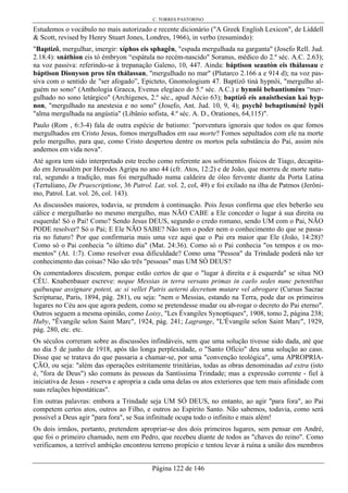 C. TORRES PASTORINO
Página 122 de 146
Estudemos o vocábulo no mais autorizado e recente dicionário ("A Greek English Lexicon", de Liddell
& Scott, revised by Henry Stuart Jones, Londres, 1966), in verbo (resumindo):
"Baptizô, mergulhar, imergir: xíphos eis sphagên, "espada mergulhada na garganta" (Josefo Rell. Jud.
2.18.4): snáthion eis tò émbryon “espátula no recém-nascido" Soranus, médico do 2.º séc. A.C. 2.63);
na voz passiva: referindo-se à trepanação Galeno, 10, 447. Ainda: báptison seautòn eis thálassau e
báptison Dionyson pros tên thálassan, "mergulhado no mar" (Plutarco 2.166 a e 914 d); na voz pas-
siva com o sentido de "ser afogado”, Epicteto, Gnomologium 47. Baptízô tinà hypnôi, "mergulho al-
guém no sono" (Anthologia Graeca, Evenus elegíaco do 5.º séc. A.C.) e hynnôi bebantisméns “mer-
gulhado no sono letárgico" (Archígenes, 2.º séc., apud Aécio 63); baptízô eis anaisthesían kaì hyp-
non, "mergulhado na anestesia e no sono" (Josefo, Ant. Jud. 10, 9, 4); psychê bebaptisménê lypêi
"alma mergulhada na angústia" (Libânio sofista, 4.º séc. A. D., Orationes, 64,115)".
Paulo (Rom , 6:3-4) fala de outra espécie de batismo: "porventura ignorais que todos os que fomos
mergulhados em Cristo Jesus, fomos mergulhados em sua morte? Fomos sepultados com ele na morte
pelo mergulho, para que, como Cristo despertou dentre os mortos pela substância do Pai, assim nós
andemos em vida nova".
Até agora tem sido interpretado este trecho como referente aos sofrimentos físicos de Tiago, decapita-
do em Jerusalém por Herodes Agripa no ano 44 (cfr. Atos, 12:2) e de João, que morreu de morte natu-
ral, segundo a tradição, mas foi mergulhado numa caldeira de óleo fervente diante da Porta Latina
(Tertuliano, De Praescriptione, 36 Patrol. Lat. vol. 2, col, 49) e foi exilado na ilha de Patmos (Jerôni-
mo, Patrol. Lat. vol. 26, col. 143).
As discussões maiores, todavia, se prendem à continuação. Pois Jesus confirma que eles beberão seu
cálice e mergulharão no mesmo mergulho, mas NÃO CABE a Ele conceder o lugar à sua direita ou
esquerda! Só o Pai! Como? Sendo Jesus DEUS, segundo o credo romano, sendo UM com o Pai, NÃO
PODE resolver? Só o Pai; E Ele NÃO SABE? Não tem o poder nem o conhecimento do que se passa-
ria no futuro? Por que confirmaria mais uma vez aqui que o Pai era maior que Ele (João, 14:28)?
Como só o Pai conhecia "o último dia" (Mat. 24:36). Como só o Pai conhecia "os tempos e os mo-
mentos" (At. 1:7). Como resolver essa dificuldade? Como uma "Pessoa" da Trindade poderá não ter
conhecimento das coisas? Não são três "pessoas" mas UM SÓ DEUS?
Os comentadores discutem, porque estão certos de que o "lugar à direita e à esquerda" se situa NO
CÉU. Knabenbauer escreve: neque Messias in terra versans primas in caelo sedes nunc petentibus
quibusque assignare potest, ac si vellet Patris aeterni decretum mutare vel abrogare (Cursus Sacrae
Scripturae, Paris, 1894, pág. 281), ou seja: "nem o Messias, estando na Terra, pode dar os primeiros
lugares no Céu aos que agora pedem, como se pretendesse mudar ou ab-rogar o decreto do Pai eterno".
Outros seguem a mesma opinião, como Loisy, "Les Évangiles Synoptiques", 1908, tomo 2, página 238;
Huby, "Êvangile selon Saint Marc", 1924, pág. 241; Lagrange, "L'Évangile selon Saint Marc", 1929,
pág. 280, etc. etc.
Os séculos correram sobre as discussões infindáveis, sem que uma solução tivesse sido dada, até que
no dia 5 de junho de 1918, após tão longa perplexidade, o "Santo Ofício" deu uma solução ao caso.
Disse que se tratava do que passaria a chamar-se, por uma "convenção teológica", uma APROPRIA-
ÇÃO, ou seja: "além das operações estritamente trinitárias, todas as obras denominadas ad extra (isto
é, "fora de Deus") são comuns às pessoas da Santíssima Trindade; mas a expressão corrente - fiel à
iniciativa de Jesus - reserva e apropria a cada uma delas os atos exteriores que tem mais afinidade com
suas relações hipostáticas".
Em outras palavras: embora a Trindade seja UM SÓ DEUS, no entanto, ao agir "para fora", ao Pai
competem certos atos, outros ao Filho, e outros ao Espírito Santo. Não sabemos, todavia, como será
possível a Deus agir "para fora", se Sua infinitude ocupa todo o infinito e mais além!
Os dois irmãos, portanto, pretendem apropriar-se dos dois primeiros lugares, sem pensar em André,
que foi o primeiro chamado, nem em Pedro, que recebeu diante de todos as "chaves do reino". Como
verificamos, a terrível ambição encontrou terreno propício e tentou levar à ruína a união dos membros
 