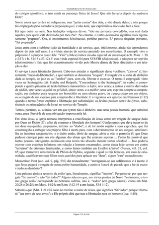 SABEDORIA DO EVANGELHO
Página 123 de 146
do colégio apostólico, e isso ainda na presença física de Jesus! Que não haveria depois da ausência
Dele?
Swete anota que os dez se indignaram, mas "pelas costas" dos dois, e não diante deles; e isto porque
foi empregada pelo narrador a preposição perí, e não katá, que exprimiria a discussão face a face.
Há aqui outra variante. Nas traduções vulgares diz-se: "não me pertence concedê-lo, mas será dado
àqueles para quem está destinado por meu Pai". No entanto, o verbo hetoimózô significa mais rigoro-
samente "preparar". Ora, aí encontramos hétoímastai, perfeito passivo, 3.ª pessoa singular; portanto,
"foi preparado".
Jesus entra com a sublime lição da humildade e do serviço, que, infelizmente, ainda não aprendemos
depois de dois mil anos: é a vitória através do serviço prestado aos semelhantes. O exemplo vivo e
palpitante é o próprio caso Dele: "Vim" (êlthen) indica missão especial da encarnação (cfr. Marc. 1:38
e 2:17; e Is. 52:13 a 53:12). E essa vinda especial foi para SERVIR (diakonêsai), e não para ser servido
(diakonêthênai), fato que foi exaustivamente vivido pelo Mestre diante de Seus discípulos e em rela-
ção a eles.
O serviço é para libertação (lytron). Cabe-nos estudar o significado desse vocábulo. "Lytron" é, lite-
ralmente "meio-de-libertação", a que também se denomina "resgate". O resgate era a soma de dinheiro
dada ao templo, ao juiz ou ao "senhor" para, com ela, libertar o escravo. O termo é empregado vinte
vezes na Septuaginta (cfr. Hatche and Redpath, "Concordance to the Septuagint", in verbo) e corres-
ponde a quatro palavras do texto hebraico massorético: a kôfer, seis vezes; a pidion e outros derivados
de pâdâh, sete vezes; a ga'al ou ge'ullah, cinco vezes, e a mehhir, uma vez; exprime sempre a compen-
sação, em dinheiro, para resgatar um homicídio ou uma ofensa grave, ou o preço pago por um objeto,
ou o resgate de um escravo para comprar-lhe a liberdade. E a vigésima vez aparece em Números (3:12)
quando o termo lytron exprime a libertação por substituição: os levitas podiam servir de lytron, subs-
tituindo os primogênitos de Israel no serviço do Templo.
Temos, portanto, aí, a única vez em que lytron não é dinheiro, mas uma pessoa humana, que substitui
outra, para libertá-la de uma obrigação imposta pela lei.
Em vista disso, a igreja romana interpretou a crucificação de Jesus como um resgate de sangue dado
por Deus ao Diabo (!?), afim de comprar a liberdade dos homens! Confessemos que deve tratar-se de
um deus mesquinho, pequenino, inferior ao "diabo", e de tal modo sujeito a seus caprichos, que foi
constrangido a entregar seu próprio filho à morte para, com o derramamento de seu sangue, satisfazer-
lhe os instintos sanguinários; e o diabo então, ébrio de sangue, abriu a mão e permitiu (!) que Deus
pudesse carregar para seu céu algumas das almas que lhe estavam sujeitas ... Como foi possível que
tantas pessoas inteligentes aceitassem uma teoria tão absurda durante tantos séculos? ... Isso poderia
ocorrer com espíritos inferiores em relação a homens encarnados, como ainda hoje vemos em certos
"terreiros" de criaturas fanatizadas, e como lemos também em Eusébio (Patrol. Graeca, vol. 21, col.
85) que transcreve uma notícia de Philon de Byblos, segundo o qual os reis fenícios, em caso de cala-
midade, sacrificavam seus filhos mais queridos para aplacar seu "deus", algum "exu" atrasadíssimo.
Monsenhor Pirot (o.c. vol. 9, pág. 530) diz textualmente: "entregando-se aos sofrimentos e à morte, é
que Jesus pagará o resgate de nossa pobre humanidade, e assim a livrará do pecado que a havia escra-
vizado ao demônio"!
Uma palavra ainda a respeito de polloí que, literalmente, significa "'muitos". Pergunta-se: por que res-
gate "de muitos" e não "de todos"? Alguns aduzem que, em vários pontos do Novo Testamento, o ter-
mo grego polloí corresponde ao hebraico rabbim, isto é, "todos" (em grego pántes), como em Mat.
20:28 e 26:28; em Marc. 14:24; em Rom. 5:12-19 e em Isaías, 53:11-12).
Sabemos que (Mat. 1:21) foi dado ao menino o nome de Jesus, que significa "Salvador" porque liberta-
rá "seu povo de seus erros"; e Ele próprio dirá que traz a libertação para os homens (Luc. 4:18).
 