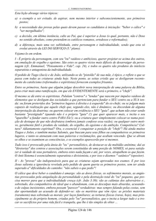 C. TORRES PASTORINO
Página 124 de 146
Esta lição abrange vários tópicos:
a) o exemplo a ser evitado, de aspirar, nem mesmo interior e subconscientemente, aos primeiros
postos;
b) a necessidade das provas pelas quais devem passar os candidatos à iniciação: "beber o cálice" e
"ser mergulhados";
c) a decisão, em última instância, cabe ao Pai, que é superior a Jesus (o qual, portanto, não é Deus
no sentido absoluto, como pretendem os católicos romanos, ortodoxos e reformados);
d) a diferença, mais uma vez sublinhada, entre personagem e individualidade, sendo que esta só
evolui através da LEI DO SERVIÇO (5.º plano).
Vejamo-lo em ordem.
I - É próprio da personagem, com seu "eu" vaidoso e ambicioso, querer projetar-se acima dos outros,
em emulação de orgulho e egoísmo. São estes os quatro vícios mais difíceis de desarraigar da perso-
nagem (cfr. Emmanuel, "Pensamento e Vida", cap. 24), e todos os quatro são produtos do intelecto
separatista e antagonista da individualidade.
O pedido de Tiago (Jacó) e de João, utilizando-se do "pistolão" de sua mãe, é típico, e reflete o que se
passa com todas as criaturas ainda hoje. Neste ponto, as seitas cristãs que se desligaram recente-
mente do catolicismo (reformados e espiritistas) fornecem exemplos frisantes.
Entre os primeiros, basta que alguém julgue descobrir nova interpretação de uma palavra da Bíblia,
para criar mais uma ramificação, em que ele EVIDENTEMENTE será o primeiro, o "chefe".
O mesmo se dá entre os espiritistas. Pululam "centros" e "tendas" que nascem por impulso vaidoso de
elementos que se desligam das sociedades a que pertenciam para fundar o SEU centro ou a SUA ten-
da: ou foram preteridos dos "primeiros lugares à direita e à esquerda" do ex-chefe; ou se julgam mais
capazes de realização que aquele chefe que, segundo eles, não é dinâmico; ou discordam de alguma
interpretação da doutrina; ou querem colocar em evidência o SEU "guia", que acham não estar sendo
bastante "prestigiado" (quando não é o próprio "guia" (!) que quer aparecer mais, e incita o seu
"aparelho" a fundar outro centro PARA Ele!); ou a criatura quer simplesmente colocar-se numa posi-
ção de destaque de que não desfrutava (embora jamais confesse essa razão); ou qualquer outro moti-
vo, geralmente fútil e produto da vaidade, do orgulho, do egoísmo e da ambição. Competência? Cul-
tura? Adiantamento espiritual? Ora, o essencial é conquistar a posição de "chefe"! Há ainda muitos
Tiagos e Joões, e também muitas Salomés, que buscam para seus filhos ou companheiros os primeiros
lugares, e tanto os atenazam com suas palavras e reclamações, que acabam vencendo. Que se abram
os olhos e se examinem as consciências, e os exemplos aparecerão por si mesmos.
Tudo isso é provocado pela ânsia do "eu” personalístico, de destacar-se da multidão anônima; daí as
"diretorias" dos centros e associações serem constituídas de uma porção de NOMES, só para satisfa-
zer à vaidade de seus portadores, embora estes nada façam e até, por vezes, atrapalhem os que fazem.
O Anti-Sistema é essencialmente separatista e divisionista, e por isso o dizemos " satânico" (opositor).
II - As "provas" são indispensáveis para que as criaturas sejam aprovadas nos exames. E por isso
Jesus salienta a ignorância revelada pelo pedido de quem queria os primeiros postos, sem ter ainda
superado a" dificuldades do caminho: "não sabeis o que pedis"!
O cálice que deve beber o candidato é amargo: são as dores físicas, os sofrimentos morais, as angús-
tias provocadas pela aniquilação da personalidade e pela destruição total do "eu" pequeno, que pre-
cisa morrer para que a individualidade cresça (cfr. João 3:30); são as calúnias dos adversários e:,
sobretudo, dos companheiros de ideal que o abandonam, com as desculpas mais absurdas, acusando-
o de culpas inexistentes, embora possam "parecer" verdadeiras: mas sempre falando pelas costas, sem
dar oportunidade ao acusado de defender-se: são os martírios que vêm rijos: as prisões materiais
(raramente) mas sobretudo as morais: por laços familiares; as torturas físicas (raras, hoje), mas prin-
cipalmente as do próprio homem, criadas pelo "eu" personalístico, que o incita a largar tudo e a tro-
car os sacrifícios por uma vida fácil e tranquila, que lhe é tão simples de obter ...
 