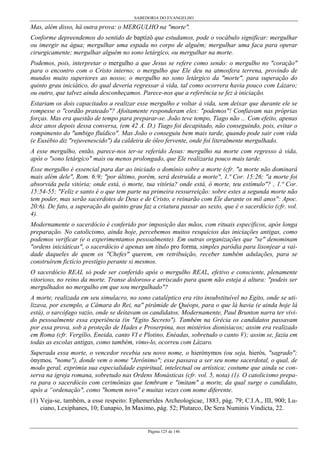 SABEDORIA DO EVANGELHO
Página 125 de 146
Mas, além disso, há outra prova: o MERGULHO na "morte".
Conforme depreendemos do sentido de baptízô que estudamos, pode o vocábulo significar: mergulhar
ou imergir na água; mergulhar uma espada no corpo de alguém; mergulhar uma faca para operar
cirurgicamente; mergulhar alguém no sono letárgico, ou mergulhar na morte.
Podemos, pois, interpretar o mergulho a que Jesus se refere como sendo: o mergulho no "coração"
para o encontro com o Cristo interno; o mergulho que Ele deu na atmosfera terrena, provindo de
mundos muito superiores ao nosso; o mergulho no sono letárgico da "morte", para superação do
quinto grau iniciático, do qual deveria regressar à vida, tal como ocorrera havia pouco com Lázaro;
ou outro, que talvez ainda desconheçamos. Parece-nos que a referência se fez à iniciação.
Estariam os dois capacitados a realizar esse mergulho e voltar à vida, sem deixar que durante ele se
rompesse o "cordão prateado"? Afoitamente responderam eles: "podemos"! Confiavam nas próprias
forças. Mas era questão de tempo para preparar-se. João teve tempo, Tiago não ... Com efeito, apenas
doze anos depois dessa conversa, (em 42 A. D.) Tiago foi decapitado, não conseguindo, pois, evitar o
rompimento do "umbigo fluídico". Mas João o conseguiu bem mais tarde, quando pode sair com vida
(e Eusébio diz "rejuvenescido") da caldeira de óleo fervente, onde foi literalmente mergulhado.
A esse mergulho, então, parece-nos ter-se referido Jesus: mergulho na morte com regresso à vida,
após o "sono letárgico" mais ou menos prolongado, que Ele realizaria pouco mais tarde.
Esse mergulho é essencial para dar ao iniciado o domínio sobre a morte (cfr. "a morte não dominará
mais além dele", Rom. 6:9; "por último, porém, será destruída a morte", 1.ª Cor. 15:26; "a morte foi
absorvida pela vitória; onde está, ó morte, tua vitória? onde está, ó morte, teu estímulo"? , 1.ª Cor.
15:54-55; "Feliz e santo é o que tem parte na primeira ressurreição: sobre estes a segunda morte não
tem poder, mas serão sacerdotes de Deus e de Cristo, e reinarão com Ele durante os mil anos": Apoc.
20:6). De fato, a superação do quinto grau faz a criatura passar ao sexto, que é o sacerdócio (cfr. vol.
4).
Modernamente o sacerdócio é conferido por imposição das mãos, com rituais específicos, após longa
preparação. No catolicismo, ainda hoje, percebemos muitos resquícios das iniciações antigas, como
podemos verificar (e o experimentamos pessoalmente). Em outras organizações que "se" denominam
"ordens iniciáticas", o sacerdócio é apenas um título pro forma, simples paródia para lisonjear a vai-
dade daqueles de quem os "Chefes" querem, em retribuição, receber também adulações, para se
construírem fictício prestígio perante si mesmos.
O sacerdócio REAL só pode ser conferido após o mergulho REAL, efetivo e consciente, plenamente
vitorioso, no reino da morte. Transe doloroso e arriscado para quem não esteja à altura: "podeis ser
mergulhados no mergulho em que sou mergulhado"?
A morte, realizada em seu simulacro, no sono cataléptico era rito insubstituível no Egito, onde se uti-
lizava, por exemplo, a Câmara do Rei, na" pirâmide de Quéops, para o que lá havia (e ainda hoje lá
está), o sarcófago vazio, onde se deitavam os candidatos. Modernamente, Paul Brunton narra ter vivi-
do pessoalmente essa experiência (in "Egito Secreto"). Também na Grécia os candidatos passavam
por essa prova, sob a proteção de Hades e Proserpina, nos mistérios dionisíacos; assim era realizado
em Roma (cfr. Vergílio, Eneida, canto VI e Plotino, Enéadas, sobretudo o canto V); assim se, fazia em
todas as escolas antigas, como também, vimo-lo, ocorreu com Lázaro.
Superada essa morte, o vencedor recebia seu novo nome, o hierónymos (ou seja, hierós, "sagrado";
ónymos, "nome"), donde vem o nome "Jerônimo"; esse passava a ser seu nome sacerdotal, o qual, de
modo geral, exprimia sua especialidade espiritual, intelectual ou artística; costume que ainda se con-
serva na igreja romana, sobretudo nas Ordens Monásticas (cfr. vol. 5, nota) (1). O catolicismo prepa-
ra para o sacerdócio com cerimônias que lembram e "imitam" a morte, da qual surge o candidato,
após a “ordenação", como "homem novo" e muitas vezes com nome diferente.
(1) Veja-se, também, a esse respeito: Ephemerides Archeologicae, 1883, pág. 79; C.I.A., III, 900; Lu-
ciano, Lexiphanes, 10; Eunapio, In Maximo, pág. 52; Plutarco, De Sera Numinis Vindicta, 22.
 