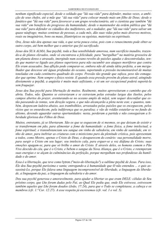 SABEDORIA DO EVANGELHO
Página 127 de 146
nenhum significado especial, desde o soldado que "dá sua vida" para defender, muitas vezes, a ambi-
ção de seus chefes, até a mãe que “dá sua vida" para colocar mundo mais um filho de Deus; desde o
fanático que "dá sua vida" para favorecer a um grupo revolucionário, até o cientista que também "dá
sua vida" em benefício do progresso da humanidade; desde o mantenedor da ordem pública que "dá
sua vida" para defender os cidadãos dos malfeitores, até o nadador, que "dá sua vida" para salvar um
quase náufrago; muitas centenas de pessoas, a cada mês, dão suas vidas pelos mais diversos motivos,
reais ou imaginários, bons ou maus, filantrópicos ou egoístas, materiais ou espirituais.
Ora, Jesus não deu apenas sua vida, o que seria pouca coisa, pois com o renascimento pode obter-se
outro corpo, até bem melhor que o anterior que foi sacrificado.
Jesus deu SUA ALMA, Sua psychê, toda a Sua sensibilidade amorosa, num sacrifício inaudito, trazen-
do-a de planos elevados, onde só encontrava a felicidade, para "mergulhar" na matéria grosseira de
um planeta denso e atrasado, imergindo num oceano revolto de paixões agudas e descontroladas, ten-
do que manter-se ligado aos planos superiores para não sucumbir aos ataques mortíferos que contra
Ele eram assacados. Sua aflição pode comparar-se, embora não dê ainda idéia perfeita, a um mergu-
lhador que descesse até águas profundas do oceano, suportando a pressão incomensurável de muitas
toneladas em cada centímetro quadrado do corpo. Pressão tão grande que sufoca, peso tão esmaga-
dor que oprime. Nem sempre o físico resiste. E quando essa pressão provém do plano astral, atingindo
diretamente a psychê, a angústia é muito mais asfixiante, e só um ser excepcional poderá suportá-la
sem fraquejar.
Jesus deu Sua psychê para libertação de muitos. Realmente, muitos aproveitaram o caminho que ele
abriu. Todos, não. Quantos se extraviaram e se extraviam pelas estradas largas das ilusões, pelos
campos abertos do prazer, aventurando-se no oceano amplo de mâyâ, sem sequer desconfiar que es-
tão passeando às tontas, sem direção segura, e que não alcançarão a pleta neste eon; e quantos, tam-
bém, despencam ladeira abaixo, aos trambolhões, arrastados pelas paixões que os enceguecem, pelos
vícios que os ensurdecem, pela indiferença que os paralisa; e vão de roldão estatelar-se no fundo do
abismo, devendo aguardar outras oportunidades: nesta, perderam a partida e não conseguiram a li-
berdade gloriosa dos Filhos de Deus.
Muitos, entretanto, já se libertaram. São os que se esquecem de si mesmos, os que deixam de existir e
se transformam em pão, para alimentar a fome da humanidade: a fome física, a fome intelectual, a
fome espiritual; e transubstanciam seu sangue em vinho de sabedoria, em vinho de santidade, em vi-
nho de amor, para inebriar as criaturas com o misticismo puro da plenitude crística, pois apresentam
a todos, como Mestre, apenas o Cristo de Deus, e desaparecem do cenário: sua personalidade morre,
para surgir o Cristo em seu lugar; seu intelecto cala, para erguer-se a voz diáfana do Cristo; suas
emoções apagam-se, para que só brilhe o amor do Cristo. E através deles, os homens comem o Pão
Vivo descido do céu, que é o Cristo, e bebem o sangue da Nova Aliança, que é o Cristo, e retemperam
suas energias e se alçam às culminâncias da perfeição, porque mergulham nas profundezas da humil-
dade e do amor.
Essa é a libertação, que teve como lytron ("meio-de-libertação") a sublime psychê de Jesus. Para isso,
Ele deu Sua psychê puríssima e santa; entregando-a à humanidade que O não entendeu ... e quis as-
sassiná-Lo, porque Ele falava uma linguagem incompreensível de liberdade, a linguagem da liberda-
de, a linguagem da paz, a linguagem da sabedoria e do amor.
Deu sua psychê generosa e amoravelmente, para ajudar a libertar os que eram DELE: células de Seu
prístino corpo, que Lhe foram dadas pelo Pai, ao Qual Ele pediu que, onde Ele estivesse, estivessem
também aqueles que Lhe foram doados (João, 17:24), para que o Todo se completasse, a cabeça e os
membros (cfr. 1.ª Cor. 12:27). A esse respeito já escrevemos (cfr. vol. 1 e vol. 5).
 