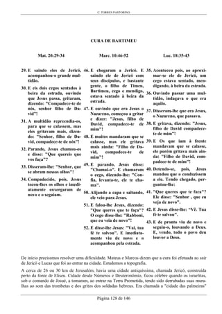 C. TORRES PASTORINO
Página 128 de 146
CURA DE BARTIMEU
Mat. 20:29-34
29. E saindo eles de Jericó,
acompanhou-o grande mul-
tidão.
30. E eis dois cegos sentados à
beira da estrada, ouvindo
que Jesus passa, gritaram,
dizendo: "Compadece-te de
nós, senhor filho de Da-
vid”!
31. A multidão repreendia-os,
para que se calassem, mas
eles gritavam mais, dizen-
do: "Senhor, filho de Da-
vid, compadece-te de nós"!
32. Parando, Jesus chamou-os
e disse: "Que quereis que
vos faça"?
33. Disseram-lhe: "Senhor, que
se abram nossos olhos"!
34. Compadecido, pois, Jesus
tocou-lhes os olhos e imedi-
atamente enxergaram de
novo e o seguiam.
Marc. 10:46-52
46. E chegaram a Jericó. E
saindo ele de Jericó com
seus discípulos, e bastante
gente, o filho de Timeu,
Bartimeu, cego e mendigo,
estava sentado à beira da
estrada.
47. E ouvindo que era Jesus o
Nazareno, começou a gritar
e dizer: "Jesus, filho de
David, compadece-te de
mim"!
48. E muitos mandaram que se
calasse, mas ele gritava
mais ainda: "Filho de Da-
vid, compadece-te de
mim"!
49. E parando, Jesus disse:
"Chamai-o". E chamaram
o cego, dizendo-lhe: "Con-
fia, levanta-te, ele te cha-
ma".
50. Alijando a capa e saltando,
ele veio para Jesus.
51. E falou-lhe Jesus, dizendo:
"Que queres que te faça"?
O cego disse-lhe: "Rabboni,
que eu veia de novo"!
52. E disse-lhe Jesus: "Vai, tua
fé te salvou". E imediata-
mente viu de novo e o
acompanhou pela estrada.
Luc. 18:35-43
35. Aconteceu pois, ao aproxi-
mar-se ele de Jericó, um
cego estava sentado, men-
digando, à beira da estrada.
36. Ouvindo passar uma mul-
tidão, indagava o que era
aquilo.
37. Disseram-lhe que era Jesus,
o Nazareno, que passava.
38. E gritava, dizendo: "Jesus,
filho de David compadece-
te de mim”!
39. E Os que iam à frente
mandavam que se calasse,
ele porém gritava mais ain-
da: "Filho de David, com-
padece-te de mim"!
40. Detendo-se, pois, Jesus
mandou que o conduzissem
a ele. Tendo chegado, per-
guntou-lhe:
41. "Que queres que te faca"?
Ele disse: "Senhor , que eu
veja de novo".
42. E Jesus disse-lhe: “Vê. Tua
fé te salvou".
43. E de pronto viu de novo e
seguiu-o, louvando a Deus.
E, vendo, todo o povo deu
louvor a Deus.
De início precisamos resolver uma dificuldade. Mateus e Marcos dizem que a cura foi efetuada ao sair
de Jericó e Lucas que foi ao entrar na cidade. Estudemos a topografia.
A cerca de 26 ou 30 km de Jerusalém, havia uma cidade antiquíssima, chamada Jericó, construída
perto da fonte de Eliseu. Cidade desde Números e Deuteronômio, ficou célebre quando os israelitas,
sob o comando de Josué, a tomaram, ao entrar na Terra Prometida, tendo sido derrubadas suas mura-
lhas ao som das trombetas e dos gritos dos soldadas hebreus. Era chamada a "cidade das palmeiras"
 