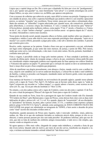SABEDORIA DO EVANGELHO
Página 13 de 146
Lógico que o capital chega ao fim. Diz o texto que o dispêndio foi feito por viver ele "prodigamente",
isto é, por "gastar sem guardar" ou, mais literalmente "sem salvar": é o sentido etimológico de asôtôs
(hápax bíblico, ou seja, esta é a única vez, na Bíblia, que aparece esta palavra).
Com a escassez de colheitas que sobreveio ao país, mais difícil se tornou sua posição. Emprega-se com
um cidadão de posses, mas sofre a suprema humilhação que poderia sobrevir a um israelita: apascentar
porcos, os animais "imundos” por excelência. Nesse mister, passa por suas mãos a alimentação abun-
dante dos animais, as "alfarrobas" (vagens adocicadas que, quando secas, são comestíveis, produzidas
pela alfarrobeira, a ceratonia siliqua dos botânicos. E vem a vontade de devorá-las para "fartar-se"
(Chortasthênai, atestado pelos melhores códices, como papiro 75 do 3.º século, o Sinaítico e o Vatica-
no do 4.º, etc.; a lição "encher a barriga" - gemisai tên koilían autoú - só aparece depois do 5.º século,
no códice Alexandrino e outros mais recentes).
Nesse ponto da descida social, parado enquanto olhava os bichos, pode meditar sobre sua situação; e o
evangelista e médico Lucas sabe dizê-lo com uma expressão psicológica bem adequada: "entra em si
mesmo" (eis eautón êlthôn), passando a julgar pela razão, e não sob o domínio dos sentidos. E percebe
que cometeu grave erro.
Resolve, então, regressar ao lar paterno. Estuda a frase com que se apresentará a seu pai, solicitando
um lugar como empregado, já que sente não mais merecer, de justiça, o posto de filho. Pelo menos,
ainda que como servo, terá alimentação, e não mais viverá entre suínos. Revela, portanto, humildade e
confiante amor pelo pai.
Feita a viagem, é percebido ainda ao longe pelo instinto paterno. A frase estudada é proferida, com
exceção da última parte: diante da recepção amiga e efusiva do pai, constituiria ofensa pedir-lhe para
ser considerado simples empregado (embora essa segunda parte da frase apareça nos códices Sinaítico
e Vaticano) não aparece no papiro 75, parecendo que a correção do copista se deve ao automatismo de
fazer o moço dizer ao pai a frase completa que preparara).
Além de manifestar sua alegria pessoalmente, com abraços e beijos, manda vesti-lo com a melhor tú-
nica, calçá-lo com sandálias (só os servos andavam descalços), e colocar-lhe no dedo o anel simbólico
da família, e ordena se proceda a um banquete, mandando matar um bezerro gordo, como nas grandes
festas (cfr. Gên. 18:7).
Essa matança de bezerros é a recordação ou revivescência do passado egípcio, quando nosso planeta
estava sob o signo de Touro ("boi Ápis"). Os hebreus que já haviam saído desse signo (a "saída do
Egito") teimavam em recordar os “velhos tempos" e a querer adorar o bezerro, como ocorreu no de-
serto (cfr. Êx. cap. 32) ou por obra de Jeroboão (1.º Reis 12:30).
No entanto, a era dos judeus estava sob o signo do Cordeiro, como nos dá conta o capitulo 12 de Êxo-
do, com o ritual da passagem ("Páscoa") do signo do Touro para o signo do Cordeiro.
Quando de sua estada na Terra, Jesus fez a passagem do signo do Cordeiro (tendo sido Ele chamado
"O Cordeiro de Deus", pelo Batista) para o signo de Peixes, como deixou bem claro com as duas mul-
tiplicações de pães e peixes (cfr. vol. 3 e vol. 4) e quando, depois da "ressurreição", dá aos discípulos,
os "pescadores" de homens, na praia, pães e peixes (João, 21:13) , e também como exprime a própria
palavra grega I-CH-TH-Y-S ("peixe"), adotada como pentagrama de JESUS CHRISTO FILIUS DEI
SALVATOR (em grego) em substituição ao tetragrama de YHWH, e bem assim o desenho do peixe
como "sinal" secreto dos iniciados cristãos entre si.
Atualmente, quando passamos de Peixes para Aquário, tudo é renovado: símbolos. sinais, palavras,
senhas, etc. Mas só os que são realmente iniciados se conhecem através deles, porque só eles os co-
nhecem, e outras pessoas passam por eles sem nada perceber. Só podemos informar, pelo que nos di-
zem, que não se trata de nenhum dos símbolos antigos ressuscitados: é tudo novo e tão simples, que,
mesmo vendo-os ninguém os nota.
Só agora aparece o filho mais velho, chegando do campo onde trabalhava, e estranha a festa de que
não tivera notícia. Quando sabe do motivo, por meio de um dos servos, transborda seu despeito e in-
veja, e reclama acremente tomando a atitude infantil do "não brinco mais".
 