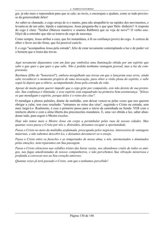 C. TORRES PASTORINO
Página 130 de 146
gia: já não mais o repreendem para que se cale; ao invés, o encorajam e ajudam, como se tudo provies-
se da generosidade deles!
Ao saber-se chamado, o cego arroja de si o manto, para não atrapalhá-lo na rapidez dos movimentos, e
levanta-se de um salto, lépido e esperançoso. Jesus pergunta-lhe o que quer Dele: dinheiro? A resposta
do cego é clara: "Senhor (Marcos manteve o arameu Rabboni) que eu veja de novo"! O verbo ana-
blépô dá a entender que não se tratava de cego de nascença.
Como sempre, Jesus atribui a cura, que foi instantânea, à fé ou confiança (pistis) do cego. A certeza de
obter o favor era tão firme, que foi possível curá-lo.
E o cego "acompanhou Jesus pela estrada", feliz de estar novamente contemplando a luz e de poder ver
o homem que o tirara das trevas.
Aqui novamente deparamos com um fato que simboliza uma iluminação obtida por um espírito que
sabe o que quer e que quer o que sabe. Não é pedida nenhuma vantagem pessoal, mas a luz da com-
preensão.
Bartimeu (filho do "honorável"), embora mergulhado nas trevas em que o lançaram seus erros, ainda
sabe reconhecer o momento propício de uma invocação, para obter a visão plena do espírito, e sabe
seguí-la depois que a obteve, acompanhando Jesus pela estrada da vida.
Apesar de muita gente querer impedir que o cego grite por compaixão, este não desiste de sua preten-
são. Sua confiança é ilimitada; e esse espírito está enquadrado na primeira bem-aventurança: "felizes
os que mendigam o espírito, porque deles é o reino dos céus".
O mendigar a plenos pulmões, diante da multidão, sem deixar vencer-se pelas vozes que nos querem
obrigar a calar, tem esse resultado: "entramos no reino dos céus", seguindo o Cristo na estrada, sem
mais largá-Lo. Realmente, é esse o primeiro passo para o início da caminhada na Senda: VER com o
intelecto aberto e com a alma liberta dos preconceitos mundanos. E, uma vez obtida a luz, saber aban-
donar tudo, para seguir o Mestre excelso.
Hoje não temos mais o Mestre Jesus em corpo a perambular pelas ruas de nossas cidades. Mas
quantas vezes passa o Cristo por nós e, distraídos, deixamos escapar a oportunidade.
Passa o Cristo no meio da multidão azafamada, preocupada pelos negócios, interesseira de vantagens
materiais, e não sabemos descobri-Lo, e deixamos desvanecer-se o ensejo.
Passa o Cristo entre os furacões e as tempestades de nossa alma, e nós, atormentados e dominados
pelas emoções, nem reparamos em Sua passagem.
Passa o Cristo silencioso nas solidões tristes das horas vazias, nos abandonos cruéis de todos os ami-
gos, nas fugas amedrontadas de nossos companheiros, e não percebemos Sua vibração misteriosa e
profunda a convocar-nos ao Seu coração amoroso.
Quantas vezes já terá passado o Cristo, sem que o tenhamos percebido!
 