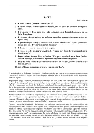 SABEDORIA DO EVANGELHO
Página 131 de 146
ZAQUEU
Luc. 19:1-10
1. E tendo entrado, (Jesus) atravessava Jericó.
2. E eis um homem, de nome chamado Zaqueu, que era chefe dos coletores de impostos
e rico.
3. E procurava ver Jesus quem era, e não podia, por causa da multidão, porque ele era
baixo de estatura.
4. E correndo à frente, subiu a um sicômoro para vê-lo, porque estava para passar por
aquela (rua).
5. E quando chegou ao lugar, Jesus levantou os olhos e lhe disse: “Zaqueu, apressa-te a
descer, pois hoje devo permanecer em tua casa".
6. E desceu às pressas e o hospedou com alegria.
7. E vendo(-o) todos murmuravam, dizendo: "entrou para hospedar-se com um homem
desorientado".
8. Levantando-se, Zaqueu disse ao Senhor: "Eis que a metade de meus bens, Senhor,
dou aos mendigos, e se defraudei alguém em algo, restituo quadruplicado".
9. Disse-lhe então Jesus: "Hoje aconteceu a salvação em tua casa, porque também este é
filho de Abraão,
10. pois o filho do homem veio procurar e salvar o perdido".
O texto é privativo de Lucas. O episódio é ligado ao anterior, da cura do cego, quando Jesus entrou na
cidade nova de Jericó. Lucas, que de modo geral não cita nomes, demonstra neste passo tratar-se de
tradição segura.
Zaqueu (em grego Zakchaíos, em hebraico Zakhkhay, cfr. Esdr. 2:9 e Neh. 7:14) significa "o justo" ou
o "puro". Sua designação como architelônês, por ser essa palavra um hápax, é de tradução insegura.
Mas deve tratar-se de um Chefe-dos-Coletores ou Coletor-Principal. Era rico, pois como vimos (vol. 2)
devia dar ao governo o montante das cobranças de impostos de seu bolso, ressarcindo-se, depois, nas
coletas individuais que fazia, e isso lhe rendia o lucro. Sendo Jericó a segunda cidade do país em im-
portância, os impostos aí cobrados deviam ser elevados, bem como os lucros.
Tendo ouvido falar a respeito do carpinteiro que era aclamado Rabbi, tinha grande curiosidade de co-
nhecê-lo. E Jesus passava por Jericó. Ocasião propícia única! Mas o povo era muito e ele era de baixa
estatura. Olhou a direção em que ia a onda de gente, correu à frente e, agilmente, trepou num sicômo-
ro, que era árvore não muito alta, mas esgalhada. Lá aguardou a turba.
Quando a multidão ia passando, distinguindo ele o simples e majestoso porte do Mestre galileu, seu
coração pulsava mais violento e mais rápido. Mas o choque maior veio quando Jesus olhou para o alto
da árvore e fixou-o com Seu olhar límpido e penetrante. E se deteve! E lhe dirigiu a palavra, chaman-
do-o pelo nome! Ao ouvir a frase, espontânea e tranquila - "Zaqueu, apressa-te a descer, pois hoje devo
permanecer em tua casa"! - o coração quase lhe pulou pela boca! Era muito mais do que pretendia e do
que esperava. E desceu quase que de um salto. Escreveu Ambrósio (Patrol. Lat. vol. 15 col. 1792) que
"caiu da árvore como um fruto maduro" (Zacchaeus in sycómoro, novum vidélicet novi témporis
pmum).
 