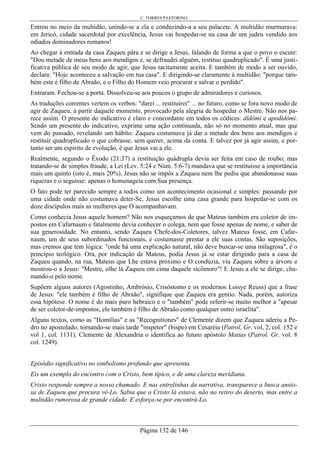 C. TORRES PASTORINO
Página 132 de 146
Entrou no meio da multidão, unindo-se a ela e conduzindo-a a seu palacete. A multidão murmurava:
em Jericó, cidade sacerdotal por excelência, Jesus vai hospedar-se na casa de um judeu vendido aos
odiados dominadores romanos!
Ao chegar à entrada da casa Zaqueu pára e se dirige a Jesus, falando de forma a que o povo o escute:
"Dou metade de meus bens aos mendigos e, se defraudei alguém, restituo quadruplicado". É uma justi-
ficativa pública de seu modo de agir, que Jesus tacitamente aceita. E também de modo a ser ouvido,
declara: "Hoje aconteceu a salvação em tua casa". E dirigindo-se claramente à multidão: "porque tam-
bém este é filho de Abraão, e o Filho do Homem veio procurar e salvar o perdido".
Entraram. Fechou-se a porta. Dissolveu-se aos poucos o grupo de admiradores e curiosos.
As traduções correntes vertem os verbos: "darei ... restituirei" ... no futuro, como se fora novo modo de
agir de Zaqueu, a partir daquele momento, provocado pela alegria de hospedar o Mestre. Não nos pa-
rece assim. O presente do indicativo é claro e concordante em todos os códices: dídômi e apodídômi.
Sendo um presente do indicativo, exprime uma ação continuada, não só no momento atual, mas que
vem do passado, revelando um hábito: Zaqueu costumava já dar a metade dos bens aos mendigos e
restituir quadruplicado o que cobrasse, sem querer, acima da conta. E talvez por já agir assim, e por-
tanto ser um espírito de evolução, é que Jesus vai a ele.
Realmente, segundo o Êxodo (21:37) a restituição quádrupla devia ser feita em caso de roubo; mas
tratando-se de simples fraude, a Lei (Lev. 5:24 e Núm. 5:6-7) mandava que se restituísse a importância
mais um quinto (isto é, mais 20%). Jesus não se impôs a Zaqueu nem lhe pediu que abandonasse suas
riquezas e o seguisse: apenas o homenageia com Sua presença.
O fato pode ter parecido sempre a todos como um acontecimento ocasional e simples: passando por
uma cidade onde não costumava deter-Se, Jesus escolhe uma casa grande para hospedar-se com os
doze discípulos mais as mulheres que O acompanhavam.
Como conhecia Jesus aquele homem? Não nos esqueçamos de que Mateus também era coletor de im-
postos em Cafarnaum e fatalmente devia conhecer o colega, nem que fosse apenas de nome, e saber de
sua generosidade. No entanto, sendo Zaqueu Chefe-dos-Coletores, talvez Mateus fosse, em Cafar-
naum, um de seus subordinados funcionais, e costumasse prestar a ele suas contas. São suposições,
mas cremos que tem lógica: "onde há uma explicação natural, não deve buscar-se uma milagrosa", é o
princípio teológico. Ora, por indicação de Mateus, podia Jesus já se estar dirigindo para a casa de
Zaqueu quando, na rua, Mateus que Lhe estava próximo e O conduzia, viu Zaqueu sobre a árvore e
mostrou-o a Jesus: "Mestre, olhe lá Zaqueu em cima daquele sicômoro"! E Jesus a ele se dirige, cha-
mando-o pelo nome.
Supõem alguns autores (Agostinho, Ambrósio, Crisóstomo e os modernos Loisye Reuss) que a frase
de Jesus: "ele também é filho de Abraão", signifique que Zaqueu era gentio. Nada, porém, autoriza
essa hipótese. O nome é do mais puro hebraico e o "também" pode referir-se muito melhor a "apesar
de ser coletor-de-impostos, ele também é filho de Abraão como qualquer outro israelita".
Alguns textos, como as "Homilias" e as "Recognitiones" de Clemente dizem que Zaqueu aderiu a Pe-
dro no apostolado, tornando-se mais tarde "inspetor" (bispo) em Cesaréia (Patrol, Gr. vol, 2, col. 152 e
vol 1, col. 1131). Clemente de Alexandria o identifica ao futuro apóstolo Matias (Patrol. Gr. vol. 8
col. 1249).
Episódio significativo no simbolismo profundo que apresenta.
Eis um exemplo do encontro com o Cristo, bem típico, e de uma clareza meridiana.
Cristo responde sempre a nosso chamado. E nas entrelinhas da narrativa, transparece a busca ansio-
sa de Zaqueu que procura vê-Lo. Sabia que o Cristo lá estava, não no retiro do deserto, mas entre a
multidão rumorosa de grande cidade. E esforça-se por encontrá-Lo.
 