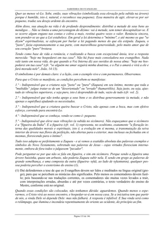 SABEDORIA DO EVANGELHO
Página 133 de 146
Quer ao menos vê-Lo. Sobe, então, suas vibrações (simbolizada essa elevação pela subida na árvore)
porque é humilde, isto é, natural, e reconhece sua pequenez. Essa maneira de agir, elevar-se por ser
pequeno, traduz seu desejo ardente do encontro.
Além disso, sua atuação na vida é de profundo desprendimento: distribui a metade de seus bens ao
mendigos ... Não se limita a uma percentagem do dízimo: vai à metade, sem temer descapitalizar-se. E
se ocorre algum engano nas contas e cobra a mais, restitui quatro vezes o valor. Renúncia sincera,
sem prender-se ao que a Lei estabelece. Em geral a lei determina o "mínimo", e até mesmo os que "se
dizem" espiritualistas, se esforçam por burlar a lei pagando menos do que ela estipula. Zaqueu, o
"justo", fazia espontaneamente a sua parte, com maravilhosa generosidade, pelo muito amor que de
seu coração "puro" brotava.
Tendo como base de vida a renúncia, e realizando a busca com excepcional ânsia, teve a resposta
merecida: "hoje me hospedarei em tua casa". Não há frase mais consoladora nos evangelhos. Nada
vale tanto em nossa vida, do que quando a Voz Interna diz aos ouvidos de nossa alma: "hoje me hos-
pedarei em tua casa" (cfr. "se alguém me amar seguirá minha doutrina, e o Pai o amará e virá a ele e
fará morada nele", João, 14:13).
O simbolismo é por demais claro: é a lição, com o exemplo vivo e com pormenores. Observemos.
Para que o Cristo se manifeste, as condições percebem-se manifestas:
1.º - Indispensável que a criatura seja "justa" ou "pura" (Zaqueu) em seu íntimo, mesmo que toda a
"multidão” julgue tratar-se de um "desorientado" ou "errado" (hamartôlós). Seja justo, ou seja, ajus-
tado às vibrações superiores, e seja puro, isto é desprendido de tudo, vazio de tudo (cfr. vol. 2).
2.º - Indispensável que não tenha apego a seus bens e os distribua generosamente (a metade, e não
apenas o supérfluo) ajudando os necessitados.
3.º - Indispensável que a criatura queira buscar o Cristo, não apenas com a boca, mas com efetivo
esforço, correndo para encontrá-Lo.
4.º - Indispensável que se conheça, vendo-se como é: pequeno.
5.º - Indispensável que eleve suas vibrações (a subida no sicômoro). Não esqueçamos que o sicômoro
é a "figueira da Índia". E a figueira (cfr. vol. 1) representa, no ocultismo, exatamente "a floração in-
terna das qualidades morais e espirituais, isto é, a evolução em si mesma, a transmutação da seiva
interior da árvore nas flores da perfeição, não abertas para o exterior, mas inclusas ou fechadas em si
mesmas, florescendo para o íntimo".
Tudo isso adapta-se perfeitamente a Zaqueu - e ai vemos a exatidão absoluta das palavras exemplos e
símbolos do Novo Testamento, sobretudo nas palavras de Jesus - cujas virtudes floresciam interna-
mente, embora de fora todos o julgassem "pecador".
Pode perguntar-se por que não se fala em figueira, e sim em sicômoro. Porque sendo a figueira uma
árvore baixinha, quase um arbusto, não poderia Zaqueu subir nela. E sendo em grego as palavras de
grande semelhança, e uma composta da outra (figueira- sykê, ao lado de sykomoros), qualquer pes-
soa poderia perceber o esoterismo do ensino (1).
(1) Daí defendermos a tese de que os Evangelhos devem ser lidos e meditados na língua original (gre-
go), para que se percebam as minúcias dos significados. Pelo menos os comentadores devem fazê-
lo; pois baseando-se nas traduções correntes, os comentadores são muitas vezes levados a trair,
com interpretações erradas, absurdas c até por vezes contrárias, o texto verdadeiro do ensino do
Mestre, conforme está no original.
Quando essas condições são colocadas, não tenhamos dúvida: aguardemos. Quando menos o espe-
rarmos, o Cristo virá ao nosso encontro, e hospedar-se-á em nossa casa. Se a iniciativa tem que partir
de nós, a vinda Dele só depende Dele: mas não falhará. A resposta é infalível. E Sua vinda será como
o relâmpago, que ilumina e incendeia repentinamente do oriente ao ocidente, do princípio ao fim.
 