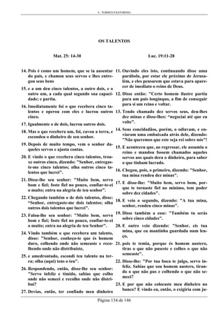 C. TORRES PASTORINO
Página 134 de 146
OS TALENTOS
Mat. 25: 14-30
14. Pois é como um homem, que se ia ausentar
do país, e chamou seus servos e lhes entre-
gou seus bens
15. e a um deu cinco talentos, a outro dois, e o
outro um, a cada qual segundo sua capaci-
dade; e partiu.
16. Imediatamente foi o que recebera cinco ta-
lentos e operou com eles e lucrou outros
cinco.
17. Igualmente o de dois, lucrou outros dois.
18. Mas o que recebera um, foi, cavou a terra, e
escondeu o dinheiro de seu senhor.
19. Depois de muito tempo, vem o senhor da-
queles servos e ajusta contas.
20. E vindo o que recebera cinco talentos, trou-
xe outros cinco, dizendo: "Senhor, entregas-
te-me cinco talentos; olha outros cinco ta-
lentos que lucrei".
21. Disse-lhe seu senhor: "Muito bem, servo
bom e fiel; foste fiel no pouco, confiar-te-ei
o muito; entra na alegria de teu senhor”.
22. Chegando também o de dois talentos, disse:
“Senhor, entregaste-me dois talentos; olha
outros dois talentos que lucrei".
23. Falou-lhe seu senhor: "Muito bem, servo
bom e fiei; foste fiel no pouco, confiar-te-ei
o muito; entra na alegria de teu Senhor".
24. Vindo também o que recebera um talento,
disse: "Senhor, conheço-te que és homem
duro, colhendo onde não semeaste e reco-
lhendo onde não distribuíste,
25. e amedrontado, escondi teu talento na ter-
ra; olha (aqui) tens o teu".
26. Respondendo, então, disse-lhe seu senhor:
"Servo infeliz e tímido, sabias que colho
onde não semeei e recolho onde não distri-
buí?
27. Devias, então, ter confiado meu dinheiro
Luc. 19:11-28
11. Ouvindo eles isto, continuando disse uma
parábola, por estar ele próximo de Jerusa-
lém, e eles pensarem que estava para apare-
cer de imediato o reino de Deus.
12. Disse então: "Certo homem ilustre partiu
para um país longínquo, a fim de conseguir
para si um reino e voltar.
13. Tendo chamado dez servos seus, deu-lhes
dez minas e disse-lhes: “negociai até que eu
volte”.
14. Seus concidadãos, porém, o odiavam, e en-
viaram uma embaixada atrás dele, dizendo:
"Não queremos que este seja rei sobre nós"!
15. E aconteceu que, ao regressar, ele assumiu o
reino e mandou fossem chamados aqueles
servos aos quais dera o dinheiro, para saber
o que tinham lucrado.
16. Chegou, pois, o primeiro, dizendo: "Senhor,
tua mina rendeu dez minas".
17. E disse-lhe: "Muito bem, servo bom, por-
que te tornaste fiel no mínimo, tem poder
sobre dez cidades".
18. E veio o segundo, dizendo: "A tua mina,
senhor, rendeu cinco minas".
19. Disse também a esse: "Também tu serás
sobre cinco cidades".
20. E outro veio dizendo: "Senhor, eis tua
mina, que eu mantinha guardada num len-
ço,
21. pois te temia, porque és homem austero,
tiras o que não puseste e colhes o que não
semeaste".
22. Disse-lhe: "Por tua boca te julgo, servo in-
feliz. Sabias que sou homem austero, tiran-
do o que não pus e colhendo o que não se-
meei?
23. E por que não colocaste meu dinheiro no
banco? E vindo eu, então, o exigiria com ju-
 