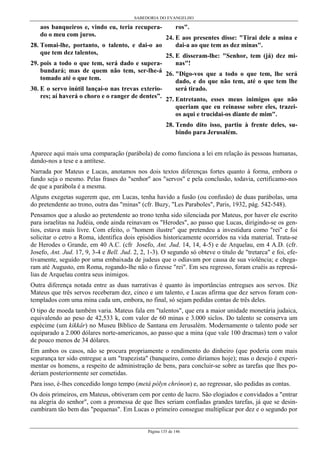 SABEDORIA DO EVANGELHO
Página 135 de 146
aos banqueiros e, vindo eu, teria recupera-
do o meu com juros.
28. Tomai-lhe, portanto, o talento, e dai-o ao
que tem dez talentos,
29. pois a todo o que tem, será dado e supera-
bundará; mas de quem não tem, ser-lhe-á
tomado até o que tem.
30. E o servo inútil lançai-o nas trevas exterio-
res; aí haverá o choro e o ranger de dentes”.
ros".
24. E aos presentes disse: "Tirai dele a mina e
dai-a ao que tem as dez minas".
25. E disseram-lhe: "Senhor, tem (já) dez mi-
nas"!
26. "Digo-vos que a todo o que tem, lhe será
dado, e do que não tem, até o que tem lhe
será tirado.
27. Entretanto, esses meus inimigos que não
queriam que eu reinasse sobre eles, trazei-
os aqui e trucidai-os diante de mim".
28. Tendo dito isso, partiu à frente deles, su-
bindo para Jerusalém.
Aparece aqui mais uma comparação (parábola) de como funciona a lei em relação às pessoas humanas,
dando-nos a tese e a antítese.
Narrada por Mateus e Lucas, anotamos nos dois textos diferenças fortes quanto à forma, embora o
fundo seja o mesmo. Pelas frases do "senhor" aos "servos" e pela conclusão, todavia, certificamo-nos
de que a parábola é a mesma.
Alguns exegetas sugerem que, em Lucas, tenha havido a fusão (ou confusão) de duas parábolas, uma
do pretendente ao trono, outra das "minas" (cfr. Buzy, "Les Paraboles", Paris, 1932, pág. 542-548).
Pensamos que a alusão ao pretendente ao trono tenha sido silenciada por Mateus, por haver ele escrito
para israelitas na Judéia, onde ainda reinavam os "Herodes", ao passo que Lucas, dirigindo-se os gen-
tios, estava mais livre. Com efeito, o "homem ilustre" que pretendeu a investidura como "rei" e foi
solicitar o cetro a Roma, identifica dois episódios historicamente ocorridos na vida material. Trata-se
de Herodes o Grande, em 40 A.C. (cfr Josefo, Ant. Jud. 14, 14, 4-5) e de Arquelau, em 4 A.D. (cfr.
Josefo, Ant. Jud. 17, 9, 3-4 e Bell. Jud. 2, 2, 1-3). O segundo só obteve o título de "tretarca" e foi, efe-
tivamente, seguido por uma embaixada de judeus que o odiavam por causa de sua violência; e chega-
ram até Augusto, em Roma, rogando-lhe não o fizesse "rei". Em seu regresso, foram cruéis as represá-
lias de Arquelau contra seus inimigos.
Outra diferença notada entre as duas narrativas é quanto às importâncias entregues aos servos. Diz
Mateus que três servos receberam dez, cinco e um talento, e Lucas afirma que dez servos foram con-
templados com uma mina cada um, embora, no final, só sejam pedidas contas de três deles.
O tipo de moeda também varia. Mateus fala em "talentos", que era a maior unidade monetária judaica,
equivalendo ao peso de 42,533 k, com valor de 60 minas e 3.000 siclos. Do talento se conserva um
espécime (um kikkâr) no Museu Bíblico de Santana em Jerusalém. Modernamente o talento pode ser
equiparado a 2.000 dólares norte-americanos, ao passo que a mina (que vale 100 dracmas) tem o valor
de pouco menos de 34 dólares.
Em ambos os casos, não se procura propriamente o rendimento do dinheiro (que poderia com mais
segurança ter sido entregue a um "trapezista" (banqueiro, como diríamos hoje); mas o desejo é experi-
mentar os homens, a respeito de administração de bens, para concluir-se sobre as tarefas que lhes po-
deriam posteriormente ser cometidas.
Para isso, é-lhes concedido longo tempo (metá pólyn chrónon) e, ao regressar, são pedidas as contas.
Os dois primeiros, em Mateus, obtiveram cem por cento de lucro. São elogiados e convidados a "entrar
na alegria do senhor", com a promessa de que lhes seriam confiadas grandes tarefas, já que se desin-
cumbiram tão bem das "pequenas". Em Lucas o primeiro consegue multiplicar por dez e o segundo por
 