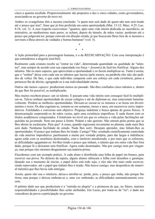 C. TORRES PASTORINO
Página 136 de 146
cinco a quantia recebida. Proporcionalmente são prepostos a dez e cinco cidades, como governadores,
associando-se ao governo do novo rei.
Ambos os evangelistas têm a mesma conclusão: "a quem tem será dado de quem não tem será tirado
até o pouco que tem", frase que já fora proferida em outra oportunidade (Mat. 13:12; Marc. 4:25; Luc.
8:18, vol. 3). A esse respeito escrevemos: "quantos, após uma vida inteira dedicada ao sacerdócio, ao
ministério, ao mediunismo mais puros, se acham, depois do túmulo, de mãos vazias: perderam até o
pouco que julgavam ter, porque estavam em direção errada, já que buscavam Deus fora de si mesmos e
serviram a Deus através de vaidades e honras humanas" (vol. 3).
*
* *
A lição primordial para a personagem humana, é a da REENCARNAÇÃO. Com essa interpretação é
que entendemos a alegoria (mâchâl).
Realmente cada criatura recebe ao "entrar na vida", determinada quantidade ou qualidade de "talen-
tos", mas sempre de acordo com sua capacidade (ou força = dynamis) de fazê-los frutificar. Alguns dez
talentos. São os mais capazes, que aproveitam a oportunidade e os fazem multiplicar-se. Tanto é assim,
que o "senhor" deixa com cada um os talentos que lucrou (pelo menos, na parábola eles não são pedi-
dos de volta). De fato, o que cada indivíduo conquista com seu esforço em cada existência, passa a
pertencer-lhe de direito, agregando-se à sua individualidade eterna.
Outros são menos capazes: produziram menos no passado. São-lhes confiados cinco talentos e, dentro
do que lhes for possível, os multiplicarão.
Mas muitos recebem pouco: um só talento. E passam uma vida inteira sem conseguir fazê-lo multipli-
car-se. Talvez tenham oportunidade de cursar colégios e até de diplomar-se, mas estacionam lamenta-
velmente. Perdem as melhores oportunidades. Deixam-se escoar-se os minutos e as horas em diverti-
mentos e ócios. Os dias esgotam-se, somam-se em semanas, meses e anos, em sucessivos zeros impro-
dutivos. Futilidades e conversas sem objetivo. Preguiça indolente e busca apenas de gozos físicos. A
desencarnação surpreende-os de mãos vazias, após uma existência improfícua. E nada fazem com os
títulos acadêmicos conquistados. Cristalizam no nível em que os colocou a vida pelas facilitações ad-
quiridas na juventude. Nem um passo á frente. Podem e não querem. Não entram pelas portas que se
lhes abrem às escâncaras. Para que? A esses, quando regressam novamente ao planeta, nada mais lhes
será dado. Nenhuma facilidade de estudo. Nada lhes sorri. Desejam aprender, mas faltam-lhes as
oportunidades. O pouco que tenham lhes foi tirado. Castigo? Não: resultado cientificamente controlado
da vida anterior improdutiva: paralisaram a mente por vontade própria, para dar largas à indolência:
agora estão com os neurônios destreinados, com o intelecto amodorrado, e por mais que se esforcem,
as dificuldades agigantam-se: foi-lhes tirado o pouco que tinham, o talento que em outra vida lhes fora
dado, porque lá o deixaram sem frutificar. Agora estão desarmados. Não por castigo nem por vingan-
ça, mas porque eles mesmos desgastaram sua matéria-prima.
Elucidemos com um exemplo prático. A cada aluno é distribuída uma folha de papel em branco, para
escrever sua prova. Na demora da espera, alguns alunos rabiscam a folha com desenhos e garatujas.
Quando soa o momento de iniciar, o papel deles está todo sujo, e eles não têm mais onde escrever,
sendo reprovados: até o papel que tinham lhes é tirado. Não houve castigo, mas desperdício do materi-
al (talento) que lhes havia sido entregue.
Assim, quem não usa o intelecto, deixa-o atrofiar-se: perde, pois, o pouco que tinha, não porque lho
tirem, mas porque o deixou embotar-se e, uma vez embotado, as dificuldades automaticamente cres-
cem.
O prêmio dado aos que produziram é a "entrada na alegria" e a promessa de que, no futuro, maiores
responsabilidades e possibilidades lhes serão atribuídas. Em Lucas, por tratar-se de "rei", é dado aos
vencedores da prova a participação no governo.
 