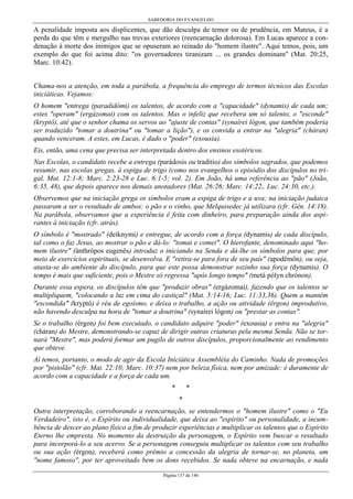 SABEDORIA DO EVANGELHO
Página 137 de 146
A penalidade imposta aos displicentes, que dão desculpa de temor ou de prudência, em Mateus, é a
perda do que têm e mergulho nas trevas exteriores (reencarnação dolorosa). Em Lucas aparece a con-
denação à morte dos inimigos que se opuseram ao reinado do "homem ilustre". Aqui temos, pois, um
exemplo do que foi acima dito: "os governadores tiranizam ... os grandes dominam" (Mat. 20:25,
Marc. 10:42).
Chama-nos a atenção, em toda a parábola, a frequência do emprego de termos técnicos das Escolas
iniciáticas. Vejamos:
O homem "entrega (paradídômi) os talentos, de acordo com a "capacidade" (dynamis) de cada um;
estes "operam" (ergázomai) com os talentos. Mas o infeliz que recebera um só talento, o "esconde"
(kryptô), até que o senhor chama os servos ao "ajuste de contas" (synaírei lógon, que também poderia
ser traduzido "tomar a doutrina" ou "tomar a lição"), e os convida a entrar na "alegria" (cháran)
quando venceram. A estes, em Lucas, é dado o "poder" (exousía).
Eis, então, uma cena que precisa ser interpretada dentro dos ensinos esotéricos.
Nas Escolas, o candidato recebe a entrega (parádosis ou traditio) dos símbolos sagrados, que podemos
resumir, nas escolas gregas, à espiga de trigo (como nos evangelhos o episódio dos discípulos no tri-
gal, Mat. 12:1-8; Marc. 2:23-28 e Luc. 6:1-5; vol. 2). Em João, há uma referência ao "pão" (João,
6:35, 48), que depois aparece nos demais anotadores (Mat. 26:26; Marc. 14:22,. Luc. 24:30, etc.).
Observemos que na iniciação grega os símbolos eram a espiga de trigo e a uva; na iniciação judaica
passaram a ser o resultado de ambos: o pão e o vinho, que Melquisedec já utilizara (cfr. Gén. 14:18).
Na parábola, observamos que a experiência é feita com dinheiro, para preparação ainda dos aspi-
rantes à iniciação (cfr. atrás).
O símbolo é "mostrado" (deíknymi) e entregue, de acordo com a força (dynamis) de cada discípulo,
tal como o faz Jesus, ao mostrar o pão e dá-lo: "tomai e comei". O hierofante, denominado aqui "ho-
mem ilustre" (ánthrôpos eugenês) introduz o iniciando na Senda e dá-lhe os símbolos para que, por
meio de exercícios espirituais, se desenvolva. E "retira-se para fora de seu país" (apodêmôn), ou seja,
atasta-se do ambiente do discípulo, para que este possa demonstrar sozinho sua força (dynamis). O
tempo é mais que suficiente, pois o Mestre só regressa "após longo tempo" (metà pólyn chrónon).
Durante essa espera, os discípulos têm que "produzir obras" (ergázomai), fazendo que os talentos se
multipliquem, "colocando a luz em cima do castiçal" (Mat. 5:14-16; Luc. 11:33,36). Quem a mantém
"escondida" (kryptô) é réu de egoísmo, e deixa o trabalho, a ação ou atividade (êrgon) improdutivo,
não havendo desculpa na hora de "tomar a doutrina" (synaírei lógon) ou "prestar as contas".
Se o trabalho (érgon) foi bem executado, o candidato adquire "poder" (exousia) e entra na "alegria"
(cháran) do Mestre, demonstrando-se capaz de dirigir outras criaturas pela mesma Senda. Não se tor-
nará "Mestre", mas poderá formar um pugilo de outros discípulos, proporcionalmente ao rendimento
que obteve.
Aí temos, portanto, o modo de agir da Escola Iniciática Assembléia do Caminho. Nada de promoções
por "pistolão" (cfr. Mat. 22:10; Marc. 10:37) nem por beleza física, nem por amizade: é duramente de
acordo com a capacidade e a força de cada um.
* *
*
Outra interpretação, corroborando a reencarnação, se entendermos o "homem ilustre" como o "Eu
Verdadeiro", isto é, o Espírito ou individualidade, que deixa ao "espírito" ou personalidade, a incum-
bência de descer ao plano físico a fim de produzir experiências e multiplicar os talentos que o Espírito
Eterno lhe empresta. No momento da destruição da personagem, o Espírito vem buscar o resultado
para incorporá-lo a seu acervo. Se a personagem conseguiu multiplicar os talentos com seu trabalho
ou sua ação (érgon), receberá como prêmio a concessão da alegria de tornar-se, no planeta, um
"nome famoso", por ter aproveitado bem os dons recebidos. Se nada obteve na encarnação, e nada
 