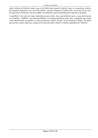C. TORRES PASTORINO
Página 138 de 146
pode restituir ao Espírito senão o que ele já tinha (pois jamais se perde o que se conquistou), então a
personagem desaparece nas trevas do túmulo, sem que ninguém se lembre dele: seu nome cai no olvi-
do mais total. Permanece um dos milhões de anônimos que perambulam pela superfície do globo.
A parábola é um aviso de suma importância para todos, mas especialmente para os que penetraram
no Caminho e SABEM: sua responsabilidade é incomparavelmente maior que a daqueles que ainda
estão adormecidos na psychê, ou alma puramente animal. Os que "já tem Espírito" (Judas, 19) terão
que prestar contas rigorosas, porque já receberam maior número e melhor qualidade de "talentos".
 