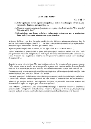SABEDORIA DO EVANGELHO
Página 139 de 146
ONDE ESTA JESUS?
João 11:55-57
55. Estava próxima, porém, a páscoa dos judeus, e muitos daquela região subiam a Jeru-
salém antes da páscoa para purificar-se.
56. Procuravam, então, Jesus e diziam uns aos outros, estando no templo: "Que pensais?
Não virá (ele) à festa"?
57. Os principais sacerdotes e os fariseus tinham dado ordem para que, se alguém sou-
besse onde (ele) estava, o denunciasse, para prendê-lo.
A demora do Mestre com Seus discípulos, em Efraim, não foi longa, pois estava próxima a festa da
páscoa, a terceira narrada por João (cfr. 2:13 e 6:4 ss). A entrada em Jerusalém se daria por Betânia,
pois Jesus seguia normalmente a estrada que vinha de Jericó.
A purificação no templo, antes da Páscoa, era rito legal (Núm. 9:10 e 2.º Crôn. 30:17-18).
E nesse burburinho de gente de todas as partes, uma preocupação sobressaía a tudo: viria Jesus? Sem-
pre aparecia em Jerusalém esse profeta, de porte régio, majestoso em sua simplicidade. Mas desta vez,
a nota dominante era a exigência do Sinédrio: sua cabeça estava "a prêmio"; quem O visse, era obriga-
do a denunciá-Lo.
A denúncia hoje é extemporânea. Mas a curiosidade em torno dos grandes vultos é sempre a mesma.
Todos querem saber se aqueles que se tornam alvo de admiração e estima, agirão desta ou daquela
maneira. Nem sempre é por procurar imitá-los, mas pelo menos para ter assunto para comentários.
Outra categoria de pessoas, os espíritos que já compreenderam e iniciaram a caminhada, também estão
sempre inquietos, para saber se o "Mestre" virá ou não.
Páscoa ou "passagem" simboliza uma transição que pode assumir grande importância para o discípulo.
Contará com a presença sensível daquele que, por ser o Mestre, se responsabilizou por sua orientação?
Não só os que desejam "matá-lo", mas os próprios discípulos, se pudessem, prenderiam o Mestre a si
monopolizando-o para uso próprio, para convivência privativa.
Virá o Mestre? Quando virá? Como aparecerá? Quanto tempo se demorará conosco? A expectativa
gera ansiedade, e esta perturba profundamente a percepção da chegada do Mestre que, talvez, já esteja
presente, ajudando apenas a pacificação silenciosa interior, para fazer finalmente ouvir Sua voz.
 