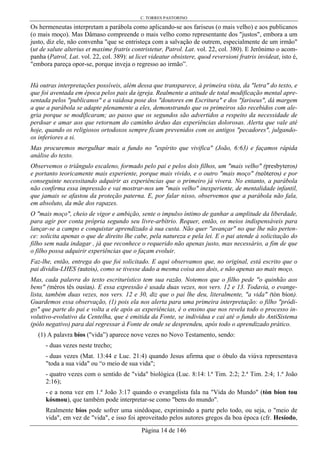 C. TORRES PASTORINO
Página 14 de 146
Os hermeneutas interpretam a parábola como aplicando-se aos fariseus (o mais velho) e aos publicanos
(o mais moço). Mas Dâmaso compreende o mais velho como representante dos "justos", embora a um
justo, diz ele, não convenha "que se entristeça com a salvação de outrem, especialmente de um irmão"
(ut de salute alterius et maxime fratris contristetur, Patrol. Lat. vol. 22, col. 380). E Jerônimo o acom-
panha (Patrol, Lat. vol. 22, col. 389): ut licet videatur obsistere, quod reversioni fratris invideat, isto é,
"embora pareça opor-se, porque inveja o regresso ao irmão”.
Há outras interpretações possíveis, além dessa que transparece, à primeira vista, da "letra" do texto, e
que foi aventada em época pelos pais da igreja. Realmente a atitude de total modificação mental apre-
sentada pelos "publicanos" e a vaidosa pose dos "doutores em Escritura" e dos "fariseus", dá margem
a que a parábola se adapte plenamente a eles, demonstrando que os primeiros são recebidos com ale-
gria porque se modificaram; ao passo que os segundos são advertidos a respeito da necessidade de
perdoar e amar aos que retornam do caminho árduo das experiências dolorosas. Alerta que vale até
hoje, quando os religiosos ortodoxos sempre ficam prevenidos com os antigos "pecadores", julgando-
os inferiores a si.
Mas procuremos mergulhar mais a fundo no "espírito que vivifica" (João, 6:63) e façamos rápida
análise do texto.
Observemos o triângulo escaleno, formado pelo pai e pelos dois filhos, um "mais velho" (presbyteros)
e portanto teoricamente mais experiente, porque mais vivido, e o outro "mais moço" (neôteros) e por
conseguinte necessitando adquirir as experiências que o primeiro já vivera. No entanto, a parábola
não confirma essa impressão e vai mostrar-nos um "mais velho" inexperiente, de mentalidade infantil,
que jamais se afastou da proteção paterna. E, por falar nisso, observemos que a parábola não fala,
em absoluto, da mãe dos rapazes.
O "mais moço", cheio de vigor e ambição, sente o impulso íntimo de ganhar a amplitude da liberdade,
para agir por conta própria segundo seu livre-arbítrio. Requer, então, os meios indispensáveis para
lançar-se a campo e conquistar aprendizado à sua custa. Não quer "avançar" no que lhe não perten-
ce: solicita apenas o que de direito lhe cabe, pela natureza e pela lei. E o pai atende à solicitação do
filho sem nada indagar , já que reconhece o requerido não apenas justo, mas necessário, a fim de que
o filho possa adquirir experiências que o façam evoluir.
Faz-lhe, então, entrega do que foi solicitado. E aqui observamos que, no original, está escrito que o
pai dividiu-LHES (autois), como se tivesse dado a mesma coisa aos dois, e não apenas ao mais moço.
Mas, cada palavra do texto escriturístico tem sua razão. Notemos que o filho pede "o quinhão aos
bens" (méros tês ousías). E essa expressão é usada duas vezes, nos vers. 12 e 13. Todavia, o evange-
lista, também duas vezes, nos vers. 12 e 30, diz que o pai lhe deu, literalmente, "a vida" (tòn bíon).
Guardemos essa observação, (1) pois ela nos alerta para uma primeira interpretação: o filho "pródi-
go" que parte do pai e volta a ele após as experiências, é o ensino que nos revela todo o processo in-
volutivo-evolutivo da Centelha, que é emitida da Fonte, se individua e cai até o fundo do AntiSistema
(pólo negativo) para daí regressar à Fonte de onde se desprendeu, após todo o aprendizado prático.
(1) A palavra bíos ("vida”) aparece nove vezes no Novo Testamento, sendo:
- duas vezes neste trecho;
- duas vezes (Mat. 13:44 e Luc. 21:4) quando Jesus afirma que o óbulo da viúva representava
"toda a sua vida" ou “o meio de sua vida";
- quatro vezes com o sentido de "vida" biológica (Luc. 8:14: l.ª Tim. 2:2; 2.ª Tim. 2:4; 1.ª João
2:16);
- e a nona vez em 1.ª João 3:17 quando o evangelista fala na "Vida do Mundo" (tòn bíon tou
kósmou), que também pode interpretar-se como "bens do mundo".
Realmente bíos pode sofrer uma sinédoque, exprimindo a parte pelo todo, ou seja, o "meio de
vida", em vez de "vida", e isso foi aproveitado pelos autores gregos da boa época (cfr. Hesíodo,
 