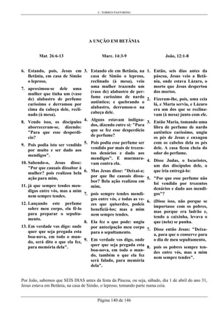 C. TORRES PASTORINO
Página 140 de 146
A UNÇÃO EM BETÂNIA
Mat. 26:6-13
6. Estando, pois, Jesus em
Betânia, em casa de Simão
o leproso,
7. aproximou-se dele uma
mulher que tinha um (vaso
de) alabastro de perfume
caríssimo e derramou por
cima da cabeça dele, recli-
nado (à mesa).
8. Vendo isso, os discípulos
aborreceram-se, dizendo:
"Para que esse desperdí-
cio?
9. Pois podia isto ser vendido
por muito e ser dado aos
mendigos".
10. Sabendo-o, Jesus disse:
"Por que causais dissabor à
mulher? pois realizou bela
ação para mim,
11. já que sempre tendes men-
digos entre vós, mas a mim
nem sempre tendes.
12. Lançando este perfume
sobre meu corpo, ela fê-lo
para preparar o sepulta-
mento.
13. Em verdade vos digo: onde
quer que seja pregada esta
boa-nova, em todo o mun-
do, será dito o que ela fez,
para memória dela".
Marc. 14:3-9
3. Estando ele em Betânia, na
casa de Simão o leproso,
reclinado (à mesa), veio
uma mulher trazendo um
(vaso de) alabastro de per-
fume caríssimo de nardo
autêntico; e quebrando o
alabastro, derramou-o na
cabeça dele.
4. Alguns estavam indigna-
dos, dizendo entre si: "Para
que se fez esse desperdício
de perfume?
5. Pois podia esse perfume ser
vendido por mais de trezen-
tos denários e dado aos
mendigos". E murmura-
vam contra ela.
6. Mas Jesus disse: "Deixai-a;
por que lhe causais dissa-
bor? Bela ação realizou em
mim,
7. pois sempre tendes mendi-
gos entre vós, e todas as ve-
zes que quiserdes, podeis
beneficiá-los; mas a mim
nem sempre tendes.
8. Ela fez o que pode: ungiu
por antecipação meu corpo
para o sepultamento.
9. Em verdade vos digo, onde
quer que seja pregada esta
boa-nova, em todo o mun-
do, também o que ela fez
será falado, para memória
dela".
João, 12:1-8
1. Então, seis dias antes da
páscoa, Jesus veio a Betâ-
nia, onde estava Lázaro, o
morto que Jesus despertou
dos mortos.
2. Fizeram-lhe, pois, uma ceia
lá, e Marta servia, e Lázaro
era um dos que se reclina-
vam (à mesa) junto com ele.
3. Então Maria, tomando uma
libra de perfume de nardo
autêntico caríssimo, ungiu
os pés de Jesus e enxugou
com os cabelos dela os pés
dele. A casa ficou cheia do
odor do perfume.
4. Disse Judas, o Iscariotes,
um dos discípulos dele, o
que iria entregá-lo:
5. "Por que esse perfume não
foi vendido por trezentos
denários e dado aos mendi-
gos"?
6. (Disse isso, não porque se
importasse com os pobres,
mas porque era ladrão e,
tendo a caixinha, levava o
que (nela) se punha.
7. Disse então Jesus: "Deixa-
a, para que o conserve para
o dia de meu sepultamento,
8. pois os pobres sempre ten-
des entre vós, mas a mim
nem sempre tendes".
Por João, sabemos que SEIS DIAS antes da festa da Páscoa, ou seja, sábado, dia 1 de abril do ano 31,
Jesus estava em Betânia, na casa de Simão, o leproso, tomando parte numa ceia.
 