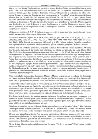 SABEDORIA DO EVANGELHO
Página 141 de 146
Quem era esse Simão? Supõem alguns que seja o mesmo Simão o fariseu que convidou Jesus a jantar
(Luc. 7:36). Mas seria muita coincidência que, na mesma casa, se repetisse a mesma cena, em duas
ocasiões distintas, por duas mulheres diferentes, porque, evidentemente, o andamento do fato é total-
mente diverso, e Maria de Betânia não era, positivamente, a "'pecadora", como Jerônimo já dissera
(Patrol. Lat. vol. 36, col. 191). Diz o mesmo autor (Patrol. Lat. vol. 36, col. 131) que o epíteto "lepro-
so" deve ter sido mantido como recordação de prístina enfermidade curada por Jesus, tal como Mateus
continua a denominar-se "coletor-de-impostos" mesmo após abandonar a profissão. Outros sugerem
que Simão deve ser o pai de Lázaro, já que a família estava aí reunida: Marta servia à mesa, Lázaro
estava presente e Maria ungiu-lhe o corpo. E o evangelista sublinha: "Lázaro, o morto (1) que Jesus
despertou dos mortos".
(1) Lázaros, sintático, B, L, W, X, itálicos (a, aur., c, e, rl), siríacas (peschitto e palestinense), coptas
(saídica e boaírica) , Diatessaron, Crisóstomo, Nonnus.
Lázaros ho tethnêkôs, papiro 66, A, D, K, delta, theta, pi, psi, 065, 0217, 0250, fl, f13, 28, 33, 565,
700, 892, 1009, 1010, 1071, 1079, 1195, 1216; 1230, 1241, 1242, 1344, 1365, 1546, 1646, (2148 sem
ho), 2148c, 2174, lecionários bizantinos, itálicos (b, d, i, ff2), Vulgata, siríacas (sinaítica e harcleen-
se), coptas (boáirica, achmímica e sub-achmímica), gótica: armênia, geórgia e Chrônica Paschalis.
Mateus fala em "perfume caríssimo", enquanto Marcos e João definem "'nardo autêntico". O nardo
(nardostachys jatamansi), da família das valerianas, era planta que provinha da Índia. Plinio (Hist.
Nat. 13, 2,16) o diz nardum índicum e o descreve (Hist. Nat. 12, 26, 47): de folio nardi plura dici par
est ut principali in unguentis. Sincerum quidem levitate deprehénditur et colore rufo odorisque suavi-
tate et gustu maxime siccante os, saporeí jucundo. Pretium spicae in libras centum denarios, isto é,
"pode dizer-se muitas coisas da folha do nardo, como principal nos perfumes. O legítimo se conhece
pela leveza, pela cor ruça e pela suavidade do cheiro, agradável de sabor mas fortemente adstringente
na boca. O preço da espiga é de cem denários por uma libra". Depois de industrializado em perfume, o
nardo devia custar três ou quatro vezes mais. No entanto, o mesmo naturalista avisa, logo adiante, que
há falsificação do nardo: é o nardo sírio, o gaulês, o céltico e o cretense, cujo valor é muito menor. O
perfume era embalado em pequenas ânforas de alabastro ou de ônix, artísticas, com gargalo fino e
comprido, de muita elegância.
Uma contradição forte, porém, deparamos. Mateus e Marcos asseveram que o perfume foi derramado
na cabeça, enquanto João diz que o foi nos pés, que Maria enxugou com os cabelos dela. Como expli-
car o fato, já que João estava presente à ceia, que descreve com pormenores silenciados pelos outros?
Terá havido confusão com a cena da "pecadora" (Luc. 7:39)? Pela distância entre os episódios e a épo-
ca em que João escreveu seu Evangelho (cerca de meio século depois), pode realmente admitir-se uma
confusão ou lapso de memória. Os outros dois evangelistas escreveram a menos distância no tempo.
Pelas palavras de Jesus a posterióri, e por serem duas testemunhas a afirmar a unção na cabeça, acei-
tamos essa versão como verdadeira, embora a dúvida não possa ser historicamente resolvida.
Em decorrência da quebra do precioso vaso de alabastro e do perfume que escorreu, recendendo pela
casa toda, alguns dos discípulos (João limita o protesto a Judas) lamentaram o "desperdício", já que
podia ter-se vendido aquela preciosidade, distribuindo o produto pelos mendigos. Trezentos denários
era o salário de um trabalhador durante um ano!
Mas Jesus levanta Sua voz em defesa de Maria, como o fizera com a "pecadora" (Luc. 7:40). E diz que
"mendigos sempre os tereis convosco". Já o testificara o Deuteronômio (15:11): "não faltarão pobres
no meio do povo". E o Mestre prossegue: "mas a mim nem sempre tereis". Era uma despedida.
Depois, vem a justificação do ato: "ela me ungiu o corpo (logo não foram apenas os pés) para o sepul-
tamento (entaphiásmon). E a seguir a profecia: "onde quer que esta boa-nova seja difundida, no mundo
inteiro, será narrado o que ela fez, em sua memória" (é o hebraico zikkârôn e o arameu dukerânâ, a
comemoração de um fato ou de uma pessoa).
Nessa defesa, Marcos registrou belíssima frase de Jesus: "Ela fez o que pode"! Mais tivesse podido,
mais teria feito.
 