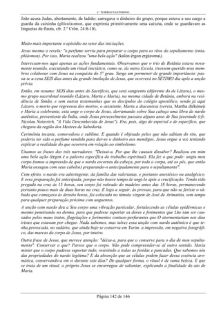 C. TORRES PASTORINO
Página 142 de 146
João acusa Judas, abertamente, de ladrão: carregava o dinheiro do grupo, porque estava a seu cargo a
guarda da caixinha (glôssóxomon, que exprimia primitivamente uma caixeta, onde se guardavam as
linguetas da flauta, cfr. 2.º Crôn. 24:8-10).
Muito mais importante o episódio no setor das iniciações.
Jesus mesmo o revela: "o perfume serviu para preparar o corpo para os ritos do sepultamento (enta-
phiásmon). Por isso, Maria realizou "uma bela ação" (kalòn érgon ergázomai).
Interessam-nos aqui apenas as ações fundamentais. Observamos que o trio de Betânia estava nova-
mente reunido, executando um ritual iniciático, como se, da outra Escola, tivessem querido seus mem-
bros colaborar com Jesus na conquista do 5° grau. Surge um pormenor de grande importância: pas-
sa-se a cena SEIS dias antes da grande imolação de Jesus, que ocorrerá no SÉTIMO dia após a unção
prévia.
Então, em resumo: SEIS dias antes do Sacrificio, que será sangrento (diferente do de Lázaro), o mes-
mo grupo sacerdotal reunido (Lázaro, Marta e Maria), na mesma cidade de Betânia, embora na resi-
dência de Simão, e sem outras testemunhas que os discípulos do colégio apostólico, sendo já aqui
Lázaro, o morto que regressou dos mortos, o assistente, Marta a diaconissa (servia, Martha diêkónei)
e Maria a celebrante, esta unge o corpo de Jesus, derramando sobre Sua cabeça uma libra de nardo
autêntico, proveniente da Índia, onde Jesus provavelmente passara alguns anos de Sua juventude (cfr.
Nicolau Notovitch, "A Vida Desconhecida de Jesus"). Era, pois, algo de especial e de específico, que
chegara da região dos Mestres de Sabedoria.
Cerimônia tocante, comovedora e sublime. E quando é objetado pelos que não sabiam do rito, que
poderia ter sido o perfume vendido para dar-se o dinheiro aos mendigos, Jesus ergue a voz tentando
explicar a realidade do que ocorrera em relação ao simbolismo.
Unamos as frases dos três narradores: "Deixai-a. Por que lhe causais dissabor? Realizou em mim
uma bela ação (érgon é a palavra específica do trabalho espiritual). Ela fez o que pode: ungiu meu
corpo (temos a impressão de que o nardo escorreu da cabeça, por todo o corpo, até os pés, que então
Maria enxugou com seus cabelos) preparando-o antecipadamente para o sepultamento".
Com efeito, o nardo era adstringente, da família das valerianas, e portanto anestésico ou analgésico.
E essa preparação foi antecipada, porque não houve tempo de ungi-lo após a crucificação. Tendo sido
pregado na cruz às 15 horas, seu corpo foi retirado do madeiro antes das 18 horas, permanecendo
portanto pouco mais de duas horas na cruz. E logo a seguir, às pressas, para que não se ferisse o sá-
bado que começava às dezoito horas, foi colocado no túmulo virgem de José de Arimatéia, sem tempo
para qualquer preparação próxima com unguentos.
A unção com nardo deu a Seu corpo uma vibração particular, fortalecendo as células epidérmicas e
mesmo penetrando no derma, para que pudesse suportar as dores e ferimentos que Lhe iam ser cau-
sados pelos maus tratos, flagelações e ferimentos contuso-perfurantes que O atormentariam nos dias
tristes que estavam por chegar. Nada sabemos, mas talvez essa unção com nardo autêntico é que te-
nha provocada, no sudário, que ainda hoje se conserva em Turim, a impressão, em negativo fotográfi-
co, das marcas do corpo de Jesus, por inteiro.
Outra frase de Jesus, que merece atenção: "deixa-a, para que o conserve para o dia de meu sepulta-
mento". Conservar o que? Parece que o corpo. Não pode compreender-se aí outro sentido. Havia
mister que o corpo pudesse suportar tudo, resistindo a todas as feridas e pancadas. Que sabemos nós
das propriedades do nardo legitima? E da absorção que as células podem fazer dessa essência aro-
mática, conservando-a em si durante sete dias? De qualquer forma, o ritual é de suma beleza. E que
se trata de um ritual, o próprio Jesus se encarregou de salientar, explicando a finalidade do ato de
Maria.
 