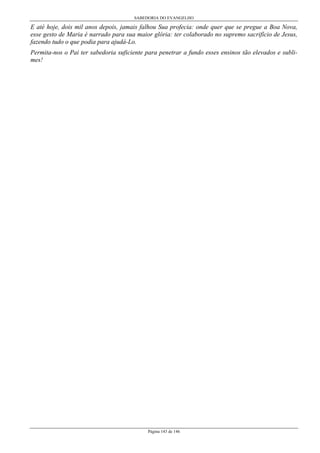 SABEDORIA DO EVANGELHO
Página 143 de 146
E até hoje, dois mil anos depois, jamais falhou Sua profecia: onde quer que se pregue a Boa Nova,
esse gesto de Maria é narrado para sua maior glória: ter colaborado no supremo sacrifício de Jesus,
fazendo tudo o que podia para ajudá-Lo.
Permita-nos o Pai ter sabedoria suficiente para penetrar a fundo esses ensinos tão elevados e subli-
mes!
 