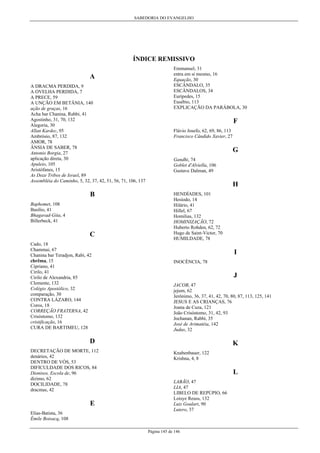 SABEDORIA DO EVANGELHO
Página 145 de 146
ÍNDICE REMISSIVO
A
A DRACMA PERDIDA, 9
A OVELHA PERDIDA, 7
A PRECE, 59
A UNÇÃO EM BETÂNIA, 140
ação de graças, 16
Acha bar Chanina, Rabbi, 41
Agostinho, 31, 70, 132
Alegoria, 30
Allan Kardec, 95
Ambrósio, 87, 132
AMOR, 78
ÂNSIA DE SABER, 78
Antonio Borgia, 27
aplicação direta, 30
Apuleio, 105
Aristófanes, 15
As Doze Tribos de Israel, 89
Assembléia do Caminho, 5, 32, 37, 42, 51, 56, 71, 106, 137
B
Baphomet, 108
Basílio, 41
Bhagavad-Gita, 4
Billerbeck, 41
C
Cado, 18
Chammai, 67
Chanina bar Teradjon, Rabi, 42
chrêma, 15
Cipriano, 41
Cirilo, 41
Cirilo de Alexandria, 85
Clemente, 132
Colégio Apostólico, 32
comparação, 30
CONTRA LÁZARO, 144
Coros, 18
CORREÇÃO FRATERNA, 42
Crisóstomo, 132
cristificação, 16
CURA DE BARTIMEU, 128
D
DECRETAÇÃO DE MORTE, 112
denários, 42
DENTRO DE VÓS, 53
DIFICULDADE DOS RICOS, 84
Dionisos, Escola de, 96
dízimo, 62
DOCILIDADE, 78
dracmas, 42
E
Elias-Batista, 36
Émile Boisacq, 108
Emmanuel, 31
entra em si mesmo, 16
Equação, 30
ESCÂNDALO, 35
ESCÂNDALOS, 34
Eurípedes, 15
Eusébio, 113
EXPLICAÇÃO DA PARÁBOLA, 30
F
Flávio Josefo, 62, 69, 86, 113
Francisco Cândido Xavier, 27
G
Gandhi, 74
Goblet d'Alviella, 106
Gustave Dalman, 49
H
HENDÍADES, 101
Hesíodo, 14
Hilário, 41
Hillel, 67
Homilias, 132
HOMINIZAÇÃO, 72
Huberto Rohden, 62, 72
Hugo de Saint-Victor, 70
HUMILDADE, 78
I
INOCÊNCIA, 78
J
JACOB, 47
jejum, 62
Jerônimo, 36, 37, 41, 42, 70, 80, 87, 113, 125, 141
JESUS E AS CRIANÇAS, 76
Joana de Cuza, 121
João Crisóstomo, 31, 42, 93
Jochanan, Rabbi, 35
José de Arimatéia, 142
Judas, 32
K
Knabenbauer, 122
Krishna, 4, 8
L
LABÃO, 47
LIA, 47
LIBELO DE REPÚPIO, 66
Loisye Reuss, 132
Luiz Goulart, 90
Lutero, 37
 