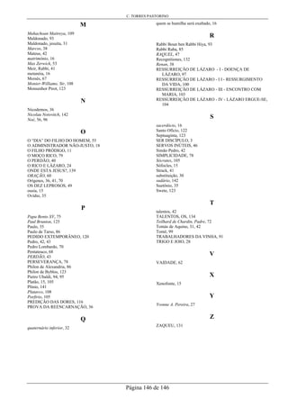 C. TORRES PASTORINO
Página 146 de 146
M
Mahachoan Maitreya, 109
Maldonado, 93
Maldonado, jesuíta, 31
Marcos, 38
Mateus, 42
matrimônio, 16
Max Zerwick, 53
Meir, Rabbi, 41
metanóia, 16
Moisés, 67
Monier-Williams, Sir, 108
Monsenhor Pirot, 123
N
Nicodemos, 36
Nicolau Notovitch, 142
Noé, 56, 96
O
O “DIA” DO FILHO DO HOMEM, 55
O ADMINISTRADOR NÃO-JUSTO, 18
O FILHO PRÓDIGO, 11
O MOÇO RICO, 79
O PERDÃO, 40
O RICO E LÁZARO, 24
ONDE ESTA JESUS?, 139
ORAÇÃO, 60
Orígenes, 36, 41, 70
OS DEZ LEPROSOS, 49
ousía, 15
Ovídio, 35
P
Papa Bento XV, 75
Paul Brunton, 125
Paulo, 35
Paulo de Tarso, 86
PEDIDO EXTEMPORÂNEO, 120
Pedro, 42, 43
Pedro Lombardo, 70
Pentateuco, 68
PERDÃO, 43
PERSEVERANÇA, 78
Philon de Alexandria, 86
Philon de Byblos, 123
Pietro Ubaldi, 94, 95
Platão, 15, 105
Plinio, 141
Plutarco, 108
Porfirio, 105
PREDIÇÃO DAS DORES, 116
PROVA DA REENCARNAÇÃO, 36
Q
quaternário inferior, 32
quem se humilha será exaltado, 16
R
Rabbi Boun ben Rabbi Hiya, 93
Rabbi Raba, 85
RAQUEL, 47
Recognitiones, 132
Renan, 38
RESSURREIÇÃO DE LÁZARO - I - DOENÇA DE
LÁZARO, 97
RESSURREIÇÃO DE LÁZARO - I I - RESSURGIMENTO
DA VIDA, 100
RESSURREIÇÃO DE LÁZARO - III - ENCONTRO COM
MARIA, 103
RESSURREIÇÃO DE LÁZARO - IV - LÁZARO ERGUE-SE,
104
S
sacerdócio, 16
Santo Ofício, 122
Septuaginta, 123
SER DISCÍPULO, 3
SERVOS INÚTEIS, 46
Simão Pedro, 42
SIMPLICIDADE, 78
Sócrates, 105
Sófocles, 15
Strack, 41
substituição, 30
sudário, 142
Suetônio, 35
Swete, 123
T
talentos, 42
TALENTOS, OS, 134
Teilhard de Chardin, Padre, 72
Tomás de Aquino, 31, 42
Tomé, 99
TRABALHADORES DA VINHA, 91
TRIGO E JOIO, 28
V
VAIDADE, 62
X
Xenofonte, 15
Y
Yvonne A. Pereira, 27
Z
ZAQUEU, 131
 