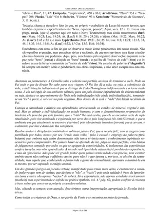 SABEDORIA DO EVANGELHO
Página 15 de 146
"obras e Dias", 31, 42: Eurípedes, "Suplicantes", 450 e 861; Aristófanes, "Pluto" 751 e "Ves-
pas" 706; Platão, "Leis" 936 b; Sófocles, "Filoteto" 931; Xenofonte "Memoráveis de Sócrates",
3, 11, 6; etc.).
Todavia, chama a atenção o fato de que, no próprio vocabulário de Lucas há outros termos, que
também exprimem especificadamente "bens, riquezas, posses", Aqui, vers. 12 e 13, Lucas em-
prega, ousía, (que só aparece aqui em todo o Novo Testamento); mas ainda encontramos chrê-
ma (Marc. 10:23; Luc. 18:24; At. (Luc!) 8:18, 20 e 24:26); e ktêma (Mat. 19:22; Marc. 10:22;
At. (Luc!) 2:45 e 5:1); e mais hypérchonta (Mat. 19:21, 24; 25:14; Luc. 8:3; 11:21; 12:15, 33,
44; 14:33; 16:1, 19:8; At. (Luc!) 4:32; 1.ª Cor. 13:3; Heb. 10:34).
Estendemos esta nota, a fim de que se observe o modo como procedemos em nosso estudo. Não
são opiniões aventadas, mas pesquisas sérias e racionais, de que nos servimos para fazer a tradu-
ção mais honesta que podemos. Aqui, pois, concluímos pela seguinte observação: enquanto o ra-
paz pede "bens" (ousía) e dilapida os "bens" (ousía), o pai lhe dá "meios de vida" (bíos) e o ir-
mão o acusa de haver consumido os "meios de vida" (bíos). Na escolha de palavras ("elegantia")
há sempre um motivo sério e ponderável, nas obras inspiradas, e não deve escapar-nos esta mi-
núcia.
Anotemos os pormenores. A Centelha sabe e solicita sua partida, ansiosa de terminar o ciclo. Pede ao
Pai tudo o que de direito lhe cabe para essa viagem. O Pai lhe dá a vida, ou seja, a substância da
vida, a individuação indispensável que a distinga do Todo-Homogêneo indiferenciado e a torne autô-
noma. E ela sai (apó) de seu ambiente (dêmos) para um país distante (apedêmêsen eis chôran makran)
ou seja, destaca-se aparentemente do Todo pela individuação (não ainda individualização), tomando-
se um "eu" à parte, e vai cair no pólo negativo. Mas dentro de si está a "vida" (tón bíon) recebida do
Pai.
Começa a caminhada e avança seu aprendizado, atravessando os estados de mineral, vegetal e ani-
mal. Mas ao atingir a individualização no estado humano, e com o desenvolvimento progressivo do
intelecto, ela percebe que está faminta, que a "vida" lhe está oculta, que ela se encontra vazia de espi-
ritualidade, pois vive dominada e explorada por seres desse país longínquo (do Anti-Sistema); e que o
ambiente em que atualmente se encontra é terrível, pois são animais imundos (porcos) que a cercam, e
o alimento que lhes é dado não lha satisfazem.
Resolve mudar a direção da caminhada e voltar-se para o Pai, que a recebe feliz, com a alegria com-
partilhada por todos, menos por seu "irmão mais velho” (não é casual o emprego da palavra pres-
byteros) que, embora seja assim denominado, não tem a vivência nem o conhecimento espirituais ne-
cessários para compreender. Por jamais haver-se afastado da luz, julga-se mais perfeito; erro básico
de julgamento cometido por todos os que se apegam às exterioridades. O isolamento das experiências
confere isenção, mas não aprendizado. A virtude real (qualidade adquirida) é produto da experiência,
e não da ignorância. Não pode ser grande pintor quem jamais tenha lidado com pincéis, nem escritor
emérito quem não conheça o alfabeto; assim, puro não é o que ignora e, por isso, se abstém da sensu-
alidade, mas aquele que, conhecendo a fundo toda a gama da sensualidade, aprendeu a dominá-la em
si mesmo, por ter superado o estágio animal.
Um dos grandes perigos da pseudo-virtude, manifestada pelo irmão mais velho, é exatamente a vaida-
de (palavra que vem de vánitas, que designa o "vão", o "vazio") pois toda vaidade é fruto da ignorân-
cia (uma e outra são apenas "vazios" de saber). Só a experiência, não apenas estudada teoricamente
(mathein) mas experimentada e sofrida na prática (pathein, vol. 4.º pág. 62) podem conferir à criatura
a base sobre que construir a própria ascensão evolutiva.
Mas, olhando o contexto com atenção, descobrimos outra interpretação, apropriada às Escolas Inici-
áticas.
Como todas as criaturas de Deus, o ser partiu da Fonte e se encontra no meio da jornada.
 