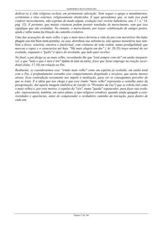 SABEDORIA DO EVANGELHO
Página 17 de 146
dedicar-se à vida religiosa reclusa, em permanente adoração. Nem sequer o apego a mandamentos,
cerimônias e ritos externos, religiosamente obedecidos. E aqui aprendemos que, se tudo isso pode
conferir merecimentos, não exprime de modo algum, evolução (ver revista Sabedoria, ano 2.º, n.º 14,
pág. 52). E portanto, que muitas criaturas podem possuir toneladas de merecimento, sem que isso
signifique que são evoluídas. No entanto, o merecimento, por trazer colaboração de amigos gratos,
ajuda e influi numa facilitação da caminho evolutivo.
Uma das acusações do mais velho, é que o mais moco devorou a vida do pai com meretrizes (ho kata-
phagôn sou tòn bíon metá pornôn), ou seja, distribuiu sua substância, não apenas monetária mas tam-
bém a física. sensória, emotiva e intelectual, com criaturas de toda ordem, numa prodigalidade que
marcou o rapaz e o caracteriza até hoje. "Há mais alegria em dar" ( At. 20:35) traço normal do ser
evoluído, enquanto o "pedir" é típico do involuído, que tudo quer receber.
No final, o pai dirige-se ao mais velho, recordando-lhe que "está sempre com ele" em união insepará-
vel, e que "tudo o que é meu é teu" (pánta tà emá sà estin), frase que Jesus emprega na oração sacer-
dotal (João, 17:10) em relação ao Pai.
Realmente, se considerarmos esse “irmão mais velho" como um espírito já evoluído, em união total
com o Pai, é profundamente estranho esse comportamento despeitado e invejoso, que atesta imenso
atraso. Essa contradição novamente nos impele à meditação, para ver se conseguimos perceber de
que se trata. E a idéia que nos chega é que esse irmão "mais velho" representa a centelha antes da
peregrinação; daí aquela imagem simbólica de Lúcifer (o "Portador da Luz") que se rebela (tal como
o mais velho) e, por esse motivo, é expulso do "céu", numa "queda" espetacular, para fazer sua evolu-
ção; representaria, também, em outro plano, o tipo religioso ortodoxo, quando ainda apegado a exte-
rioridades e aparências, antes de compreender o verdadeiro caminho da iniciação, para dentro de
cada um.
 