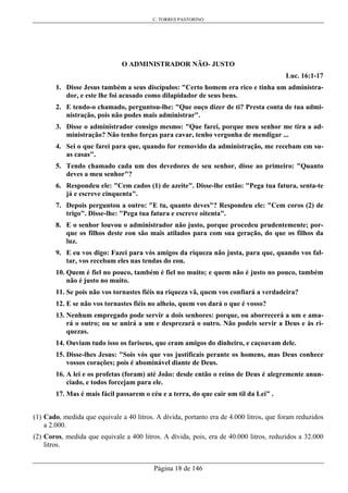 C. TORRES PASTORINO
Página 18 de 146
O ADMINISTRADOR NÃO- JUSTO
Luc. 16:1-17
1. Disse Jesus também a seus discípulos: "Certo homem era rico e tinha um administra-
dor, e este lhe foi acusado como dilapidador de seus bens.
2. E tendo-o chamado, perguntou-lhe: "Que ouço dizer de ti? Presta conta de tua admi-
nistração, pois não podes mais administrar".
3. Disse o administrador consigo mesmo: "Que farei, porque meu senhor me tira a ad-
ministração? Não tenho forças para cavar, tenho vergonha de mendigar ...
4. Sei o que farei para que, quando for removido da administração, me recebam em su-
as casas".
5. Tendo chamado cada um dos devedores de seu senhor, disse ao primeiro: "Quanto
deves a meu senhor"?
6. Respondeu ele: "Cem cados (1) de azeite". Disse-lhe então: "Pega tua fatura, senta-te
já e escreve cinquenta".
7. Depois perguntou a outro: "E tu, quanto deves"? Respondeu ele: "Cem coros (2) de
trigo". Disse-lhe: "Pega tua fatura e escreve oitenta".
8. E o senhor louvou o administrador não justo, porque procedeu prudentemente; por-
que os filhos deste eon são mais atilados para com sua geração, do que os filhos da
luz.
9. E eu vos digo: Fazei para vós amigos da riqueza não justa, para que, quando vos fal-
tar, vos recebam eles nas tendas do eon.
10. Quem é fiel no pouco, também é fiel no muito; e quem não é justo no pouco, também
não é justo no muito.
11. Se pois não vos tornastes fiéis na riqueza vã, quem vos confiará a verdadeira?
12. E se não vos tornastes fiéis no alheio, quem vos dará o que é vosso?
13. Nenhum empregado pode servir a dois senhores: porque, ou aborrecerá a um e ama-
rá o outro; ou se unirá a um e desprezará o outro. Não podeis servir a Deus e às ri-
quezas.
14. Ouviam tudo isso os fariseus, que eram amigos do dinheiro, e caçoavam dele.
15. Disse-lhes Jesus: "Sois vós que vos justificais perante os homens, mas Deus conhece
vossos corações; pois é abominável diante de Deus.
16. A lei e os profetas (foram) até João: desde então o reino de Deus é alegremente anun-
ciado, e todos forcejam para ele.
17. Mas é mais fácil passarem o céu e a terra, do que cair um til da Lei" .
(1) Cado, medida que equivale a 40 litros. A dívida, portanto era de 4.000 litros, que foram reduzidos
a 2.000.
(2) Coros, medida que equivale a 400 litros. A dívida, pois, era de 40.000 litros, reduzidos a 32.000
litros.
 